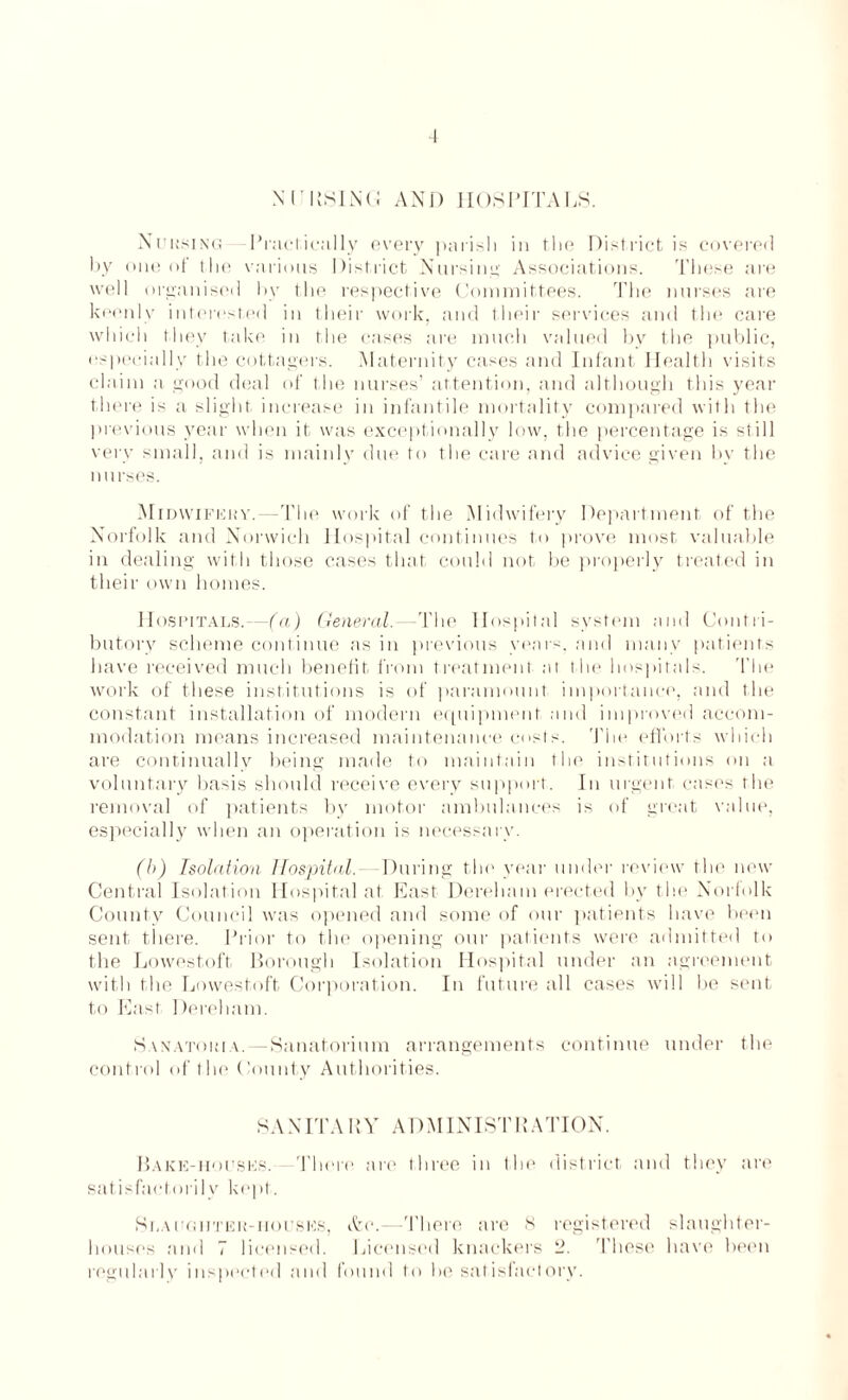 NlTIlSINli AND HOSPITALS. Nursing Practically every parish in the District is covered by one of the various District Nursing Associations. These are well organised by the respective Committees. The nurses are keenly interested in their work, and their services and the care which they take in the cases are much valued by the public, especially the cottagers. Maternity cases and Infant Health visits claim a good deal of the nurses’ attention, and although this year there is a slight increase in infantile mortality compared with the previous year when it was exceptionally low, the percentage is still very small, and is mainly due to the care and advice given by the nurses. Midwifery. The work of the Midwifery Department of the Norfolk and Norwich Hospital continues to prove most valuable in dealing with those cases that could not be properly treated in their own homes. Hospitals.—(a) General.—The Hospital system and Contri¬ butory scheme continue as in previous years, and many patients have received much benefit from treatment at the hospitals. The work of these institutions is of paramount importance, and the constant installation of modern equipment and improved accom¬ modation means increased maintenance costs. The efforts which are continually being made to maintain the institutions on a voluntary basis should receive every support. In urgent cases the removal of patients by motor ambulances is of great value, especially when an operation is necessary. (b) Isolation Hospital. During the year under review the now Central Isolation Hospital at East Dereham erected by the Norfolk County Council was opened and some of our patients have been sent there. Prior to the opening our patients were admitted to the Lowestoft Borough Isolation Hospital under an agreement with the Lowestoft Corporation. In future all cases will be sent to East Dereham. Sanatoria.—Sanatorium arrangements continue under the control of the County Authorities. S A NITA BY A DM INIST11A TION. Bake-houses. There are three in the district and they are satisfactorily kept. .Slaughter-mouses, Arc.—There are 8 registered slaughter¬ houses and 7 licensed. Licensed knackers 2. These have been regularly inspected and found to be satisfactory.