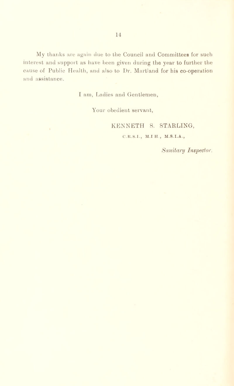 14 My thanks ate again due to the Council and Committees for such interest and support as have been given during the year to further the cause of Public Health, and also to Dr. Marti and for his co-operation and assistance. I am, Ladies and Gentlemen, Your obedient servant, KENNETH S. STARLING, C.K.S.I., M.I H., M.S.I.A., Sanitary Inspector.