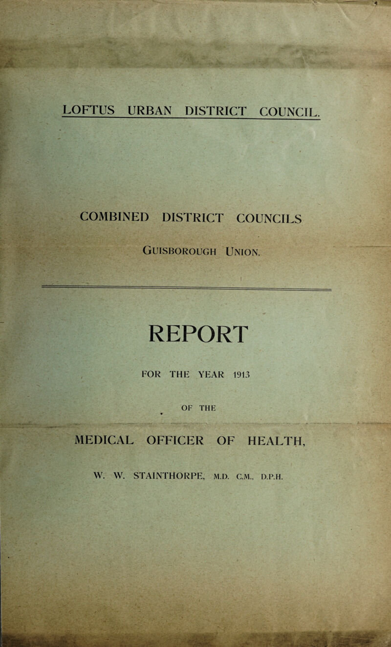 LOFTUS URBAN DISTRICT COUNCIL. COMBINED DISTRICT COUNCILS “7“ : f , . ... - . . ... » '. • • Guisborough Union. REPORT FOR THE YEAR 1913 OF THE * MEDICAL OFFICER OF HEALTH, W. W. STAINTHORPE, M.D. C.M., D.P.H. • . ..4 , '.v C'