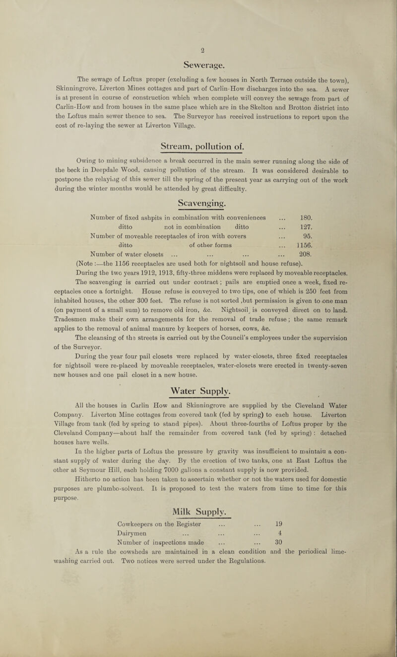 Sewerage. The sewage of Loftus proper (excluding a few houses in North Terrace outside the town), Skinningrove, Liverton Mines cottages and part of Carl in-How discharges into the sea. A sewer is at present in course of construction which when complete will convey the sewage from part of Carlin-How and from houses in the same place which are in the Skelton and Brotton district into the Loftus main sewer thence to sea. The Surveyor has received instructions to report upon the cost of re-laying the sewer at Liverton Village. Stream, pollution of. Owing to mining subsidence a break occurred in the main sewer running along the side of the beck in Deepdale Wood, causing pollution of the stream. It was considered desirable to postpone the relaying of this sewer till the spring of the present year as carrying out of the work during the winter months would be attended by great difficulty. Scavenging. Number of fixed ashpits in combination with conveniences ... 180. ditto not in combination ditto ... 127. Number of moveable receptacles of iron with covers ... 95. ditto of other forms ... 1156. Number of water closets ... ... ... ... 208. (Note :—the 1156 receptacles are used both for nightsoil and house refuse). During the two years 1912, 1913, fifty-three middens were replaced by moveable receptacles. The scavenging is carried out under contract; pails are emptied once a week, fixed re¬ ceptacles once a fortnight. House refuse is conveyed to two tips, one of which is 250 feet from inhabited houses, the other 300 feet. The refuse is not sorted ,but permission is given to .one man (on payment of a small sum) to remove old iron, &c. Nightsoil is conveyed direct on to land. Tradesmen make their own arrangements for the removal of trade refuse ; the same remark applies to the removal of animal manure by keepers of horses, cows, &c. The cleansing of the streets is carried out by the Council’s employees under the supervision of the Surveyor. During the year four pail closets were replaced by water-closets, three fixed receptacles for nightsoil were re-placed by moveable receptacles, water-closets were erected in twenty-seven new houses and one pail closet in a new house. Water Supply. All the houses in Carlin How and Skinningrove are supplied by the Cleveland Water Company. Liverton Mine cottages from covered tank (fed by spring) to each house. Liverton Village from tank (fed by spring to stand pipes). About three-fourths of Loftus proper by the Cleveland Company—about half the remainder from covered tank (fed by spring) : detached houses have wTells. In the higher parts of Loftus the pressure by gravity was insufficient to maintain a con¬ stant supply of water during the day. By the erection of two tanks, one at East Loftus the other at Seymour Hill, each holding 7000 gallons a constant supply is now provided. Hitherto no action has been taken to ascertain whether or not the waters used for domestic purposes are plumbo-solvent. It is proposed to test the waters from time to time for this purpose. Milk Supply. Cowkeepers on the Register 19 Dairymen 4 Number of inspections made 30 As a rule the cowsheds are maintained in a clean condition and the periodical lime¬ washing carried out. Two notices were served under the Regulations.