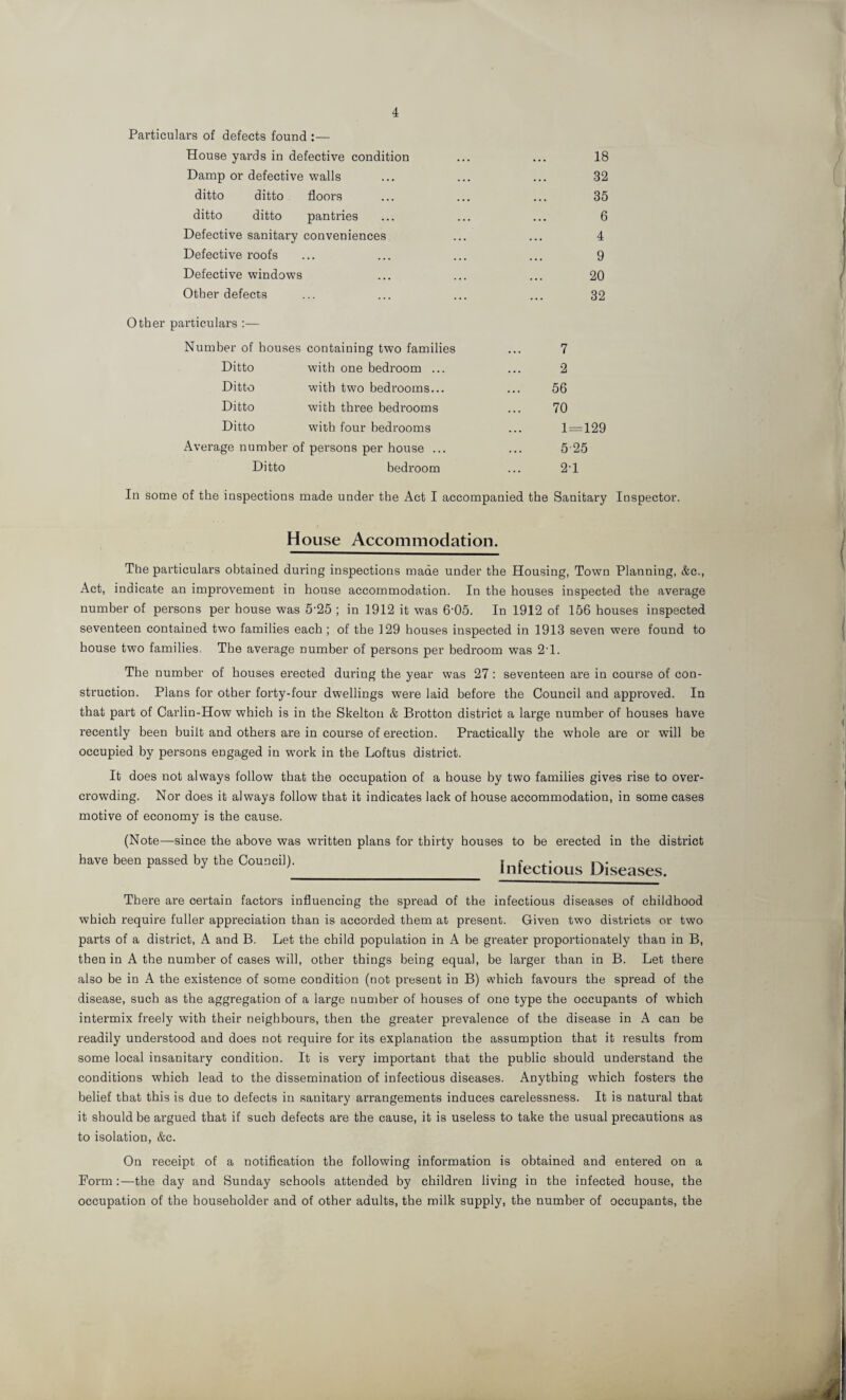 Pai'ticulars of defects found :— House yards in defective condition ... ... 18 Damp or defective walls ... ... ... 32 ditto ditto floors ... ... ... 35 ditto ditto pantries ... ... ... 6 Defective sanitary conveniences ... ... 4 Defective roofs ... ... ... ... 9 Defective windows ... ... ... 20 Other defects ... ... ... ... 32 Other particulars :— Number of houses containing two families ... 7 Ditto with one bedroom ... ... 2 Ditto with two bedrooms... ... 56 Ditto with three bedrooms ... 70 Ditto with four bedrooms ... 1=129 Average number of persons per house ... ... 5 25 Ditto bedroom ... 2'1 In some of the inspections made under the Act I accompanied the Sanitary Inspector. House Accommodation. The particulars obtained during inspections made under the Housing, Town Planning, &c., Act, indicate an improvement in house accommodation. In the houses inspected the average number of persons per house was 5-25 ; in 1912 it was 6‘05. In 1912 of 156 houses inspected seventeen contained two families each ; of the 129 houses inspected in 1913 seven were found to house two families. The average number of persons per bedroom was 2'1. The number of houses erected during the year was 27 : seventeen are in course of con¬ struction. Plans for other forty-four dwellings were laid before the Council and approved. In that part of Carlin-How which is in the Skelton & Brotton district a large number of houses have recently been built and others are in course of erection. Practically the whole are or will be occupied by persons engaged in work in the Loftus district. It does not always follow that the occupation of a house by two families gives rise to over¬ crowding. Nor does it always follow that it indicates lack of house accommodation, in some cases motive of economy is the cause. (Note—since the above was written plans for thirty houses to be erected in the district have been passed by the Council). r r F J ’ Infectious Diseases. There are certain factors influencing the spread of the infectious diseases of childhood which require fuller appreciation than is accorded them at present. Given two districts or two parts of a district, A and B. Let the child population in A be greater proportionately than in B, then in A the number of cases will, other things being equal, be larger than in B. Let there also be in A the existence of some condition (not present in B) which favours the spread of the disease, such as the aggregation of a large number of houses of one type the occupants of which intermix freely with their neighbours, then the greater prevalence of the disease in A can be readily understood and does not require for its explanation the assumption that it results from some local insanitary condition. It is very important that the public should understand the conditions which lead to the dissemination of infectious diseases. Anything which fosters the belief that this is due to defects in sanitary arrangements induces carelessness. It is natural that it should be argued that if such defects are the cause, it is useless to take the usual precautions as to isolation, &c. On receipt of a notification the following information is obtained and entered on a Form:—the day and Sunday schools attended by children living in the infected house, the occupation of the householder and of other adults, the milk supply, the number of occupants, the
