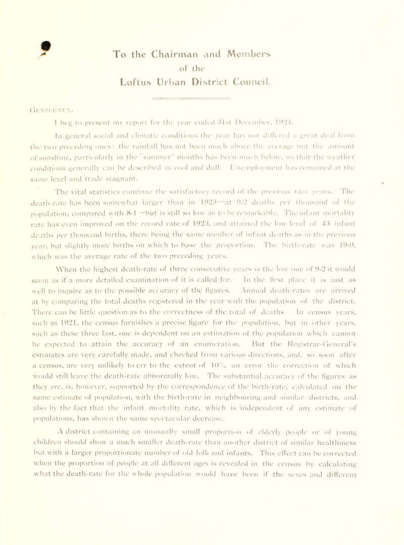 To the Chairman and Members of the Loftus Urban District Council. Gk nti.i-mkn, I beg to present my report for the year ended 31st December, 1924. In general social and climatic conditions the year lias not differed a great deal from the two preceding ones: the rainfall has not been much above the average nut the amount of sunshine, particularly in the ‘summer’ months has been much below, so that the weather conditions generally can be described as cool and dull. Unemployment has remained at the same level and trade stagnant. The vital statistics continue the satisfactory record of the previous two years. The death-rate has been somewhat larger than in 1923—at 9.2 deaths per thousand of the population, compared with 8-1— but is still so low as to be remarkable. The infant mortality rate has even improved on the record rate of 1923, and attained the low level of 43 infant deaths per thousand births, there being the same number of infant deaths as in the previous year, but slightly more births on which to base the proportion. The birth-rate was 19-9, which was the average rate of the two preceding years. When the highest death-rate of three consecutive years is the low one of 9-2 it would seem as if a more detailed examination of it is called for. In the first place it is just as well to inquire as to the possible accuracy of the figures. Annual death-rates are arrived at by comparing the total deaths registered in the year with the population of the district. There can be little question as to the correctness of the total of deaths. In census years, such as 1921, the census furnishes a precise figure for the population, but in other years, such as these three last, one is dependent on an estimation of the population which cannot be expected to attain the accuracy of an enumeration. But the Registrar-General’s estimates are very carefully made, and checked from various directions, and, so soon after a census, are very unlikely to err to the extent of 10., an error the correction of which would still leave the death-rate abnormally low. The substantial accuracy of the figures as they are, is, however, supported by the correspondence of the birth-rate, calculated on the same estimate of population, with the birth-rate in neighbouring and similar districts, and also by the fact that the infant mortality rate, which is independent of any estimate of populations, has show n the same spectacular decrease. A district containing an unusually small proportion of elderly people or of young children should show a much smaller death-rate than another district of similar healthiness but with a larger proportionate number of old folk and infants. This effect can be corrected when the proportion of people at all different ages is revealed in the census by calculating what the death-rate for the whole population would have been if the sexes and different