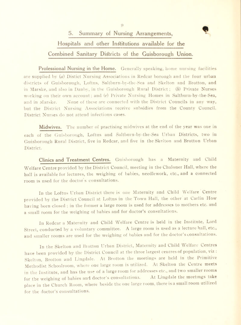 Hospitals and other Institutions available for the Combined Sanitary Districts of the Guisborough Union. Professional Nursing in the Home. Generally speaking, home nursing facilities are supplied bv (a) Distict Nursing Associations in Redcar borough and the four urban districts of Guisborough, Loftus, Saltburn-by-the-Sea and Skelton and Brotton, and in Marske, and also in Dauby, in the Guisborough Rural District ; (b) Private Nurses working on their own account; and (c) Private Nursing Homes in Saltburn-by-the-Sea, and in Alarske. None of these are connected with the District Councils in any way, but the District Nursing Associations receive subsidies from the County Council. District Nurses do not attend infectious cases. Midwives. The number of practising midwives at the end of the year was one in each of the Guisborough, Loftus and Saltburn-by-the-Sea Urban Districts, two in Guisborough Rural District, five in Redcar, and five in the Skelton and Brotton Urban District. Clinics and Treatment Centres. Guisborough has a Maternity and Child Welfare Centre provided by the District Council, meeting in the Chalouer Hall, where the hall is available for lectures, the weighing of babies, needlework, etc., and a connected room is used for the doctor s consultations. In the Loftus Urban District there is one Maternity and Child Welfare Centre provided by the District Council at Loftus in the Town Hall, the other at Carlin How having been closed ; in the former a large room is used for addresses to mothers etc. and a small room for the weighing of babies and for doctor’s consultations. In Redcar a Maternity and Child Welfare Centre is held in the Institute, Lord Street, conducted by a voluntary committee. A large room is used as a lecture hall, etc., and smaller rooms are used for the weighing of babies and for the doctor’s consultations. In the Skelton and Brotton Urban District, Maternity and Child Welfare Centres have been provided by the District Council at the three largest centres of population, viz : Skelton, Brotton and Lingdale. At Brotton the meetings are held in the Primitive Methodist Schoolroom, where one large room is utilized. At Skelton the Centre meets in the Institute, and has the use of a large room for addresses etc., and two smaller rooms for the weighing of babies and doctor’s consultations. At Lingdale the meetings take place in the Church Room, where beside the one large room, there is a small room utilized for the doctor’s consultations.