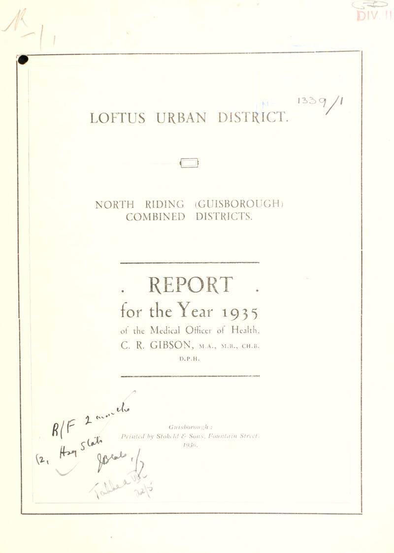 LOFT US URBAN DISTRICT. a NORTH RIDING (GU1SBOROUCH) COMBINED DISTRICTS. . REPORT . lor the Year 1935 ot the Medical Officer ol Health, C. R. GIBSON, M A., M.B., CH.FI. D.P.H. S) vlsA ^ (vv. •’ {lx r m Printed by Stokeht & Sons, Fountain Street. 193<>. / v DIV ft