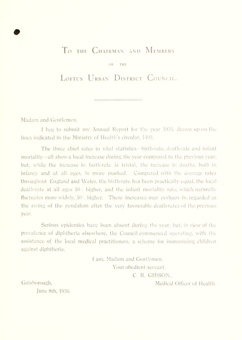 OF Till Loftus Urban District Counc.il. Madam and Gentlemen, I beg to submit my Annual Report for the year 1935, drawn up on the lines indicated in the Ministry of Health’s circular, 1492. The three chief rates in vital statistics- birth-rate, death-rate and infant mortality—all show a local increase during the year compared to the previous year, but. while the increase in birth-rate is trivial, the increase in deaths, both in infancy and at all ages, is more marked. Compared with the average rates throughout England and Wales, the birth-rate has been practically equal, the local death-rate at all ages 10 higher, and the infant mortality rate, which naturally fluctuates more widely, 50 higher. These increases may perhaps be regarded as the swing of the pendulum after the very favourable death-rates of the previous year. Serious epidemics have been absent during the year, but, in view of the prevalence of diphtheria elsewhere, the Council commenced operating, with the assistance of the local medical practitioners, a scheme for immunising children against diphtheria. 1 am. Madam and Gentlemen, Your obedient servant. C. R. GIBSON, Guisborough, Medical Officer of Health. June 8th, 1936.