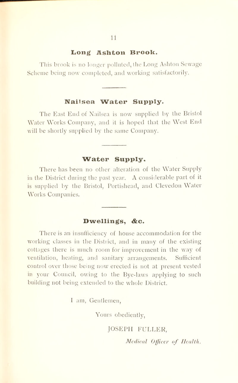 Long Asliton Brook. This brook is no longer polluted, the Long Ashton Sewage Scheme being now completed, and working satisfactorily. Naitsea Water Supply. The East End of Nailsea is now supplied by the Bristol Water Works Company, and it is hoped that the West End will be shortly supplied by the same Company. Water Supply. There has been no other alteration of the Water Supply in the District during the past year. A considerable part of it is supplied by the Bristol, Portishead, and Clevedon Water Works Companies. Dwellings, &c. There is an insufficiency of house accommodation for the working classes in the District, and in many of the existing cottages there is much room for improvement in the way of ventilation, heating, and sanitary arrangements. Sufficient control over those being now erected is not at present vested in your Council, owing to the Bye-laws applying to such building not being extended to the whole District. I am, Gentlemen, Yours obediently, JOSEPH FULLER, Medical Officer of Health.