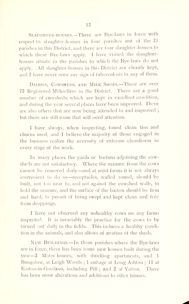 Slaughter-houses.—There are Bye-laws in force with respect to slaughter-houses in four parishes out ot the 21 parishes in this District, and there are four slaughter-houses to which these Bye-laws apply. I have visited the slaughter¬ houses situate in the parishes to which the Bye-laws do not apply. All slaughter-houses in this District are cleanly kept, and I have never seen any sign of tuberculosis in any of them. Dairies, Cowsheds, and Milk Shops.—There are over 70 Registered Milksellers in the District. There are a good number of cowsheds, which are kept in excellent condition, and during the year several places have been improved. 1 here are also others that are now being attended to and improved ; but there are still some that will need attention. I have always, when inspecting, found clean tins and churns used, and I believe the majority of those engaged in the business realize the necessity of extreme cleanliness in every stage of the work. In many places the yards or bartons adjoining the cow¬ sheds are not satisfactory. Where the manure from the cows cannot be removed daily—and at most farms it is not always convenient to do so—receptacles, walled round, should be built, not too near to, and not against the cowshed walls, to hold the manure, and the surface of the barton should be firm and hard, to permit of being swept and kept clean and fiee from droppings. I have not observed any unhealthy cows on any farms inspected. It is invariably the practice for the cows to be turned out daily in the fields. This induces a healthy condi¬ tion in the animals, and also allows of aeration of the sheds. New Buildings.—In those parishes where the Bye-laws are in force, there has been some new houses built during the year—2 Motor-houses, with dwelling apartments, and 1 Bungalow, at Leigh Woods ; 1 cottage at Long Ashton ; 11 at Easton-in-Gordano, including Pill ; and 2 at Yatton. There has been some alterations and additions to other houses,