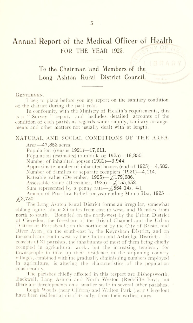 Annual Report of the Medical Officer of Health FOR THE YEAR 1925. To the Chairman and Members of the Long Ashton Rural District Council. (l'ENTLEMEN, 1 beg to place before you my report on the sanitary condition of the district during the past year. In conformity with the Ministry of Health’s requirements, this is a “ Survey ” report, and includes detailed accounts of the condition of each parish as regards water supply, sanitary arrange¬ ments and other matters not usually dealt with at length. NATURAL AND SOCIAL CONDITIONS OF THK ARFA. Area—47.852 acres. Population (census 1921)—17.611. Population (estimated to middle of 1925)—18.850. Number of inhabited houses (1921)—3,944. Approximate number of inhabited houses (end of 1925)—4,582. Number of families or separate occupiers (1921)—4.114. Rateable value (December, 1925)—^£179.686. Assessable value (December. 1925)--£135,532 Sum represented bv a penny rate—,£564 14s. 4d. Amount of Poor-law Relief for year ending March 31st, 1925— ,£2,730. The Long Ashton Rural District forms an irregular, somewhat oblong figure, about 23 miles from east to west, and 15 miles from north to south. Bounded on the north-west by the Urban District of Cievedon. the foreshore of the Bristol Channel and the Urban District of Portishead ; on the north-east by the City of Bristol and River Avon ; on the south-east by the Keynsham District, and on the south and south-west 1<\ the Clutton and Axbridge Districts. It consists of 21 parishes, the inhabitants of most of them being chief! v occupied in agricultural work; but the increasing tendency for townspeople to take up their residence in the adjoining countrv villages, combined with the gradually diminishing numbers employed in agriculture, is altering the characteristics of the population considerably. The parishes chiefly affected in this respect are Bishopsworth, Backwell, Long Ashton and North Weston (Redcliffe Bav), but there are developments on a smaller scale in several other parishes. Leigh Woods (near Clifton) and Walton Park (near Cievedon) have been residential districts only, from their earliest days.