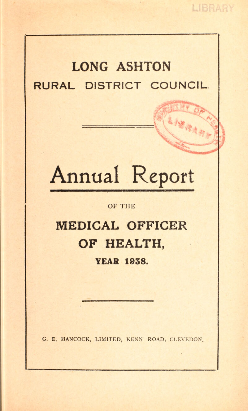 LONG ASHTON RURAL DISTRICT COUNCIL Annual Report OF THE MEDICAL OFFICER OF HEALTH, YEAR 1938. G. E. HANCOCK, LIMITED, KENN ROAD. CLEVEDON, &