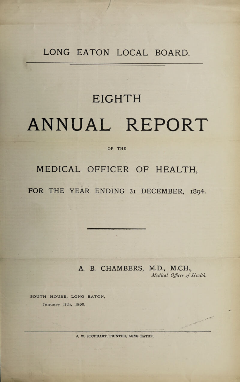 LONG EATON LOCAL BOARD. EIGHTH ANNUAL REPORT OF THE MEDICAL OFFICER OF HEALTH, FOR THE YEAR ENDING 3i DECEMBER, 1894. A. B. CHAMBERS, M.D., M.CH., Medical Officer of Health. SOUTH HOUSE, LONG EATON, January 11th, 189S. J. W. STODDART, PRINTER, LONG EATON.