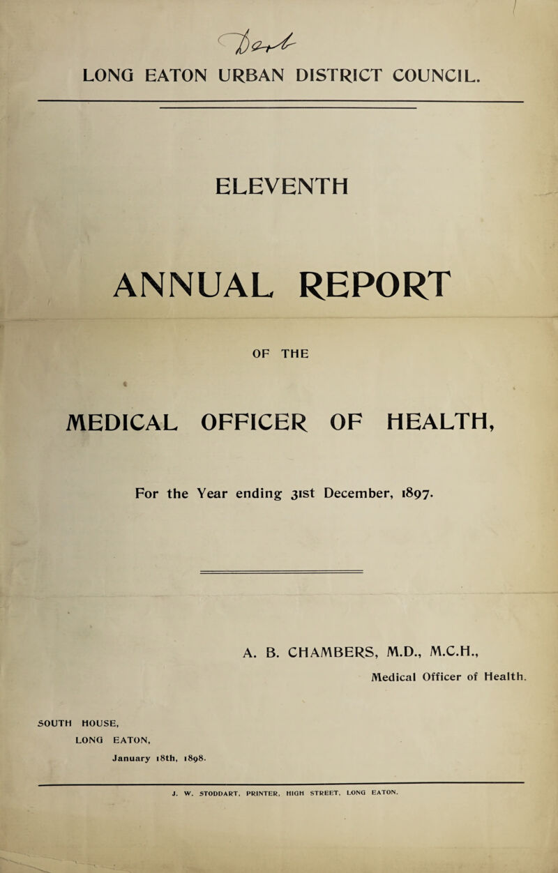 I LONG EATON URBAN DISTRICT COUNCIL. ELEVENTH ANNUAL REPORT OF THE MEDICAL OFFICER OF HEALTH, For the Year ending 31st December, 1897. A. B. CHAMBERS, M.D., M.C.H., Medical Officer of Health. SOUTH HOUSE, LONG EATON, January 18th, 1898. J. W. STODDART, PRINTER, HIGH STREET, LONG EATON.