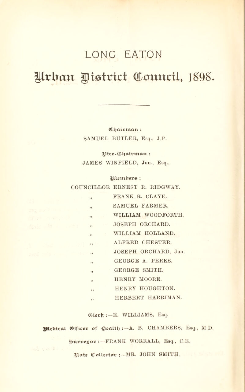 Urban district QTonucU, 18980 ©Ijairtnan : SAMUEL BUTLER, Esq., J.P. (*IT)airma« : JAMES WINFIELD, Jun., Esq., Ptmbsrs: COUNCILLOR ERNEST R. RIDGWAY. „ FRANK R. CLAYE. „ SAMUEL FARMER. „ WILLIAM WOODFORTH. „ JOSEPH ORCHARD. „ WILLIAM HOLLAND. „ ALFRED CHESTER. „ JOSEPH ORCHARD, Jim. „ GEORGE A. PERKS. „ GEORGE SMITH. „ HENRY MOORE. „ HENRY HOUGHTON. „ HERBERT IIARRIMAN. ffilevfc E. WILLIAMS, Esq. ijfclcMcal (Officer of ®caltb A. B. CHAMBERS, Esq., M.D. gmrweuor FRANK WORRALL, Esq., C.E. 3Jate (Collector :—MR. JOHN SMITH.