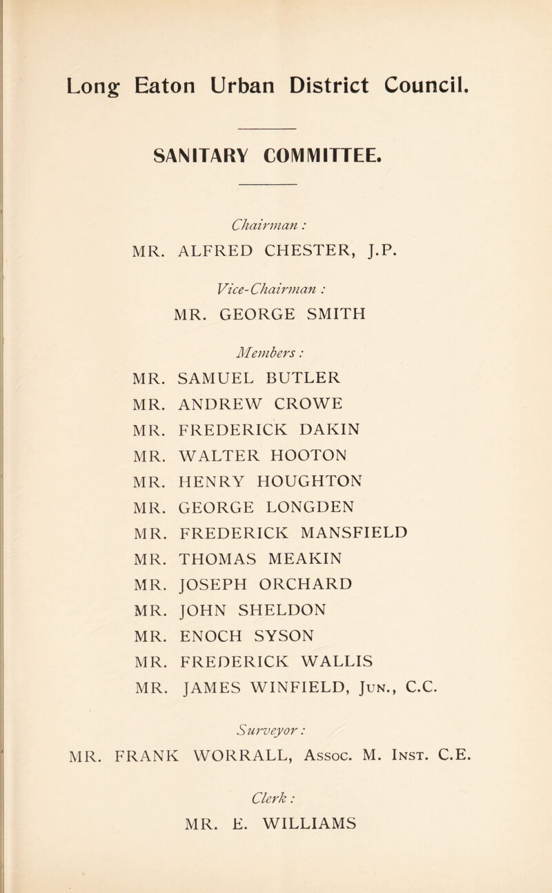 Long Eaton Urban District Council. SANITARY COMMITTEE. Chairman: MR. ALFRED CHESTER, J.P. Vice-Chairman : MR. GEORGE SMITH Members: MR. SAMUEL BUTLER MR. ANDREW CROWE MR. FREDERICK DAKIN MR. WALTER HOOTON MR. HENRY HOUGHTON MR. GEORGE LONGDEN MR. FREDERICK MANSFIELD MR. THOMAS MEAKIN MR. JOSEPH ORCHARD MR. JOHN SHELDON MR. ENOCH SYSON MR. FREDERICK WALLIS MR. JAMES WINFIELD, Jun., C.C. Surveyor: MR. FRANK WORRALL, Assoc. M. Inst. C.E. Clerk: MR. E. WILLIAMS