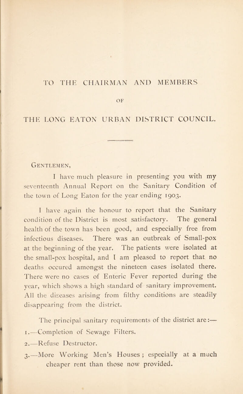 TO THE CHAIRMAN AND MEMBERS OF THE LONG EATON URBAN DISTRICT COUNCIL. Gentlemen, I have much pleasure in presenting you with my seventeenth Annual Report on the Sanitary Condition of the town of Long Eaton for the year ending 1903. I have again the honour to report that the Sanitary condition of the District is most satisfactory. The general health of the town has been good, and especially free from infectious diseases. There was an outbreak of Small-pox at the beginning of the year. The patients were isolated at the small-pox hospital, and l am pleased to report that no deaths occured amongst the nineteen cases isolated there. There were no cases of Enteric Fever reported during the year, which shows a high standard of sanitary improvement. All the diseases arising from filthy conditions are steadily disappearing from the district. The principal sanitary requirements of the district are:-— 1. -—Completion of Sewage Filters. 2. —Refuse Destructor. 3. —More Working Men’s Houses ; especially at a much cheaper rent than those now provided.