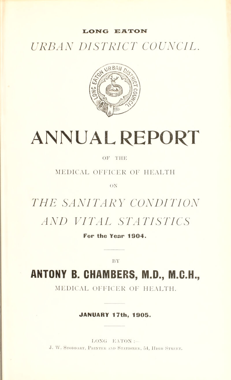 LONG EATON URBAN DISTRICT COUNCIL. ANNUALREPORT OF THE MEDICAL OFFICER OF HEALTH THE SANITA R \' COR’D! TlOR AND VITAL STATISTICS For the Year 1904. BY ANTONY B. CHAMBERS, M.D., M.C.H., MEDICAL OFFICER OF HEALTH. JANUARY 17th, 1905. LONG EATON: J. \V. Stoddakt, I'iiintut and Stationkii, i»4, II10II S'TKI:IT.