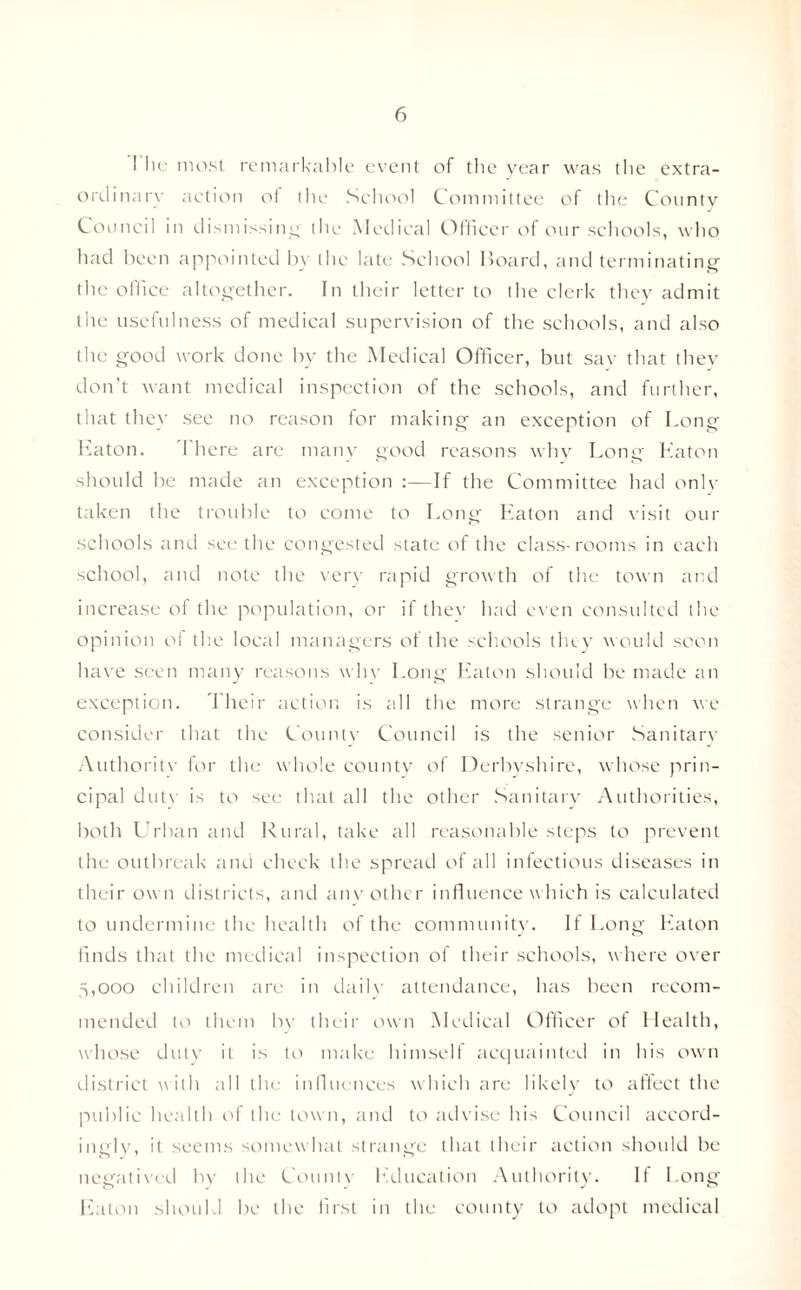 I he most remarkable event of the year was the extra¬ ordinary action of the School Committee of the County Council in dismissing' the Medical Officer of our schools, who had been appointed by the late School Hoard, and terminating the office altogether. In their letter to the clerk they admit the usefulness of medical supervision of the schools, and also the good work done by the Medical Officer, but say that they don’t want medical inspection of the schools, and further, that they see no reason for making an exception of Long Eaton. There are many good reasons why Long Eaton should be made an exception :—If the Committee had only taken the trouble to come to Long Eaton and visit our schools and seethe congested state of the class-rooms in each school, and note the very rapid growth of the town and increase of the population, or if they had even consulted the opinion of the local managers of the schools they would soon have seen many reasons why Long Eaton should be made an exception. Their action is all the more strange when we consider that the County Council is the senior Sanitary Authoritv for the whole county of Derbyshire, whose prin¬ cipal dutv is to see that all the other Sanitary Authorities, both Urban and Rural, take all reasonable steps to prevent the outbreak and check the spread of all infectious diseases in their own districts, and any other influence w hich is calculated to undermine the health of the community. If Long Eaton finds that the medical inspection ol their schools, where over 5,000 children are in daily attendance, has been recom¬ mended to them bv their own Medical Officer of Health, whose duty it is to make himself acquainted in his own district with all the influences which are likely to affect the public health of the town, and to advise his Council accord¬ ingly, it seems somewhat strange that their action should be negatived by the County Education Authority. If Long Eaton should be the first in the county to adopt medical