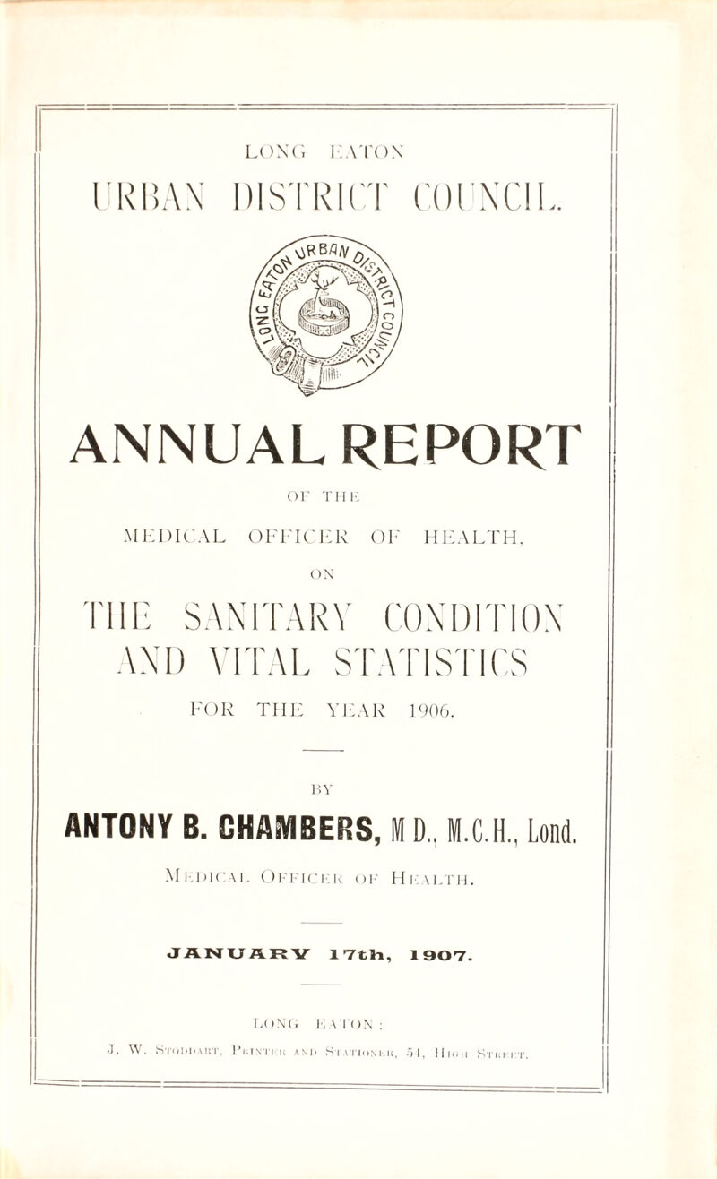 LONG EATON URBAN DISTRICT COUNCIL. ANNUAL REPORT MEDICAL OFFICER OF HEALTH. ON THE SANITARY CONDITION AND VITAL STATISTICS FOR THE YEAR 1906. ANTONY B. CHAMBERS, M D„ M.C.H., Lond. Mkoical Ofi ici.k of Hi: \lth. JANUARY 17th, 1907. FONG IGA TON : J. W. Stodhakt, Pkintkh and Statiosku, .54, llion Sthkii'.