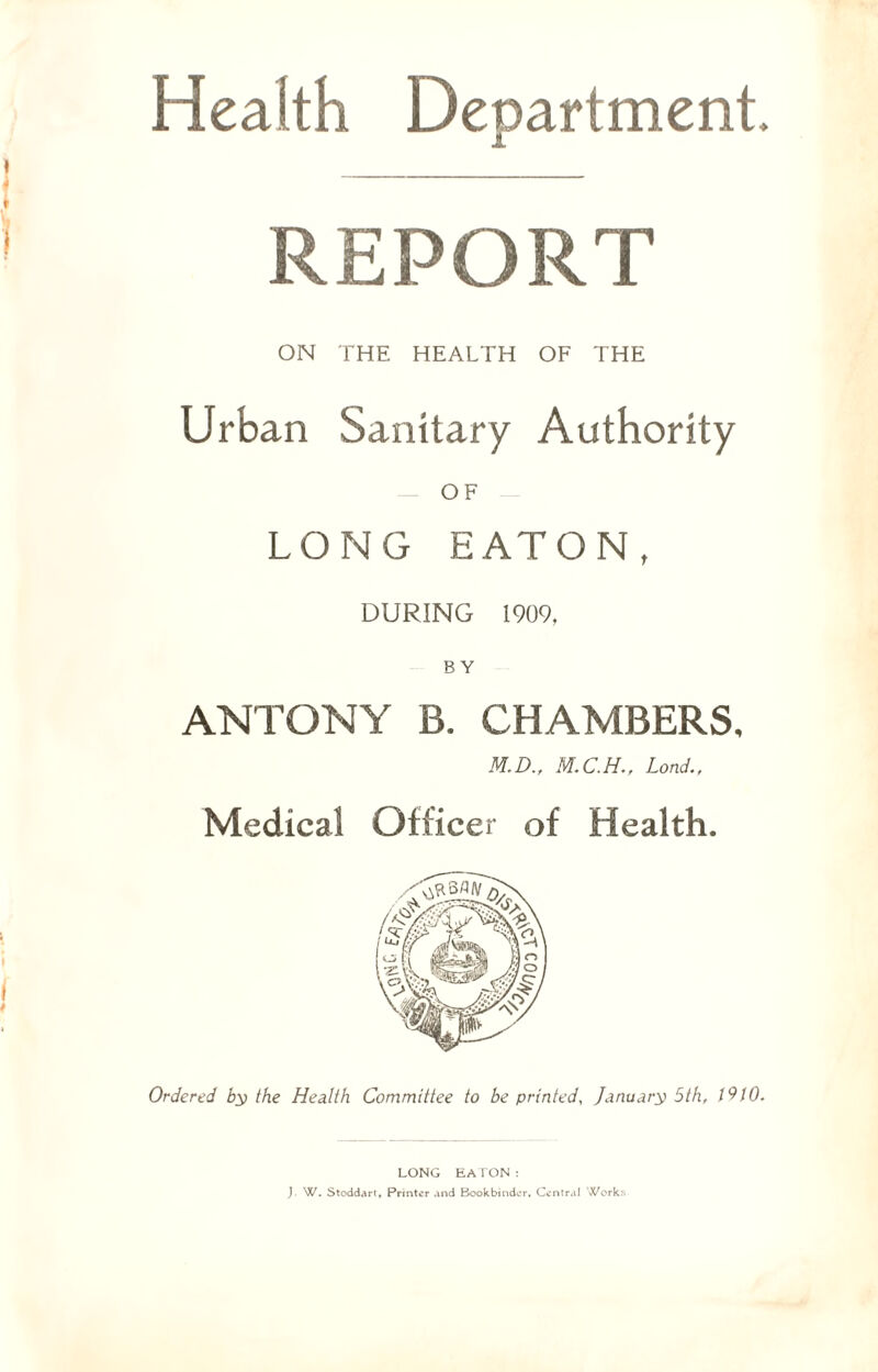 Health Department. REPORT ON THE HEALTH OF THE Urban Sanitary Authority OF LONG EATON, DURING 1909, BY ANTONY B. CHAMBERS, M.D., Lond., Medical Officer of Health. Ordered by the Health Committee to be printed, January 5th, 1910. LONG EATON: J. W. Stoddart, Printer and Bookbinder, Central Work: