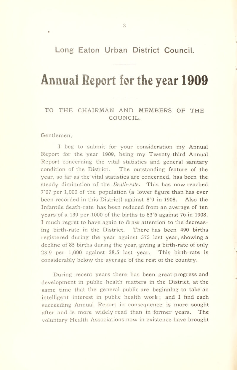 s 0 Long Eaton Urban District Council. Annual Report for the year 1909 TO THE CHAIRMAN AND MEMBERS OF THE COUNCIL. Gentlemen, I beg to submit for your consideration my Annual Report for the year 1909, being my Twenty-third Annual Report concerning the vital statistics and general sanitary condition of the District. The outstanding feature of the year, so far as the vital statistics are concerned, has been the steady diminution of the Death-rate. This has now reached 7'07 per 1,000 of the population (a lower figure than has ever been recorded in this District) against 8'9 in 1908. Also the Infantile death-rate has been reduced from an average of ten years of a 139 per 1000 of the births to 83'6 against 76 in 1908. I much regret to have again to draw attention to the decreas¬ ing birth-rate in the District. There has been 490 births registered during the year against 575 last year, showing a decline of 85 births during the year, giving a birth-rate of only 23‘9 per 1,000 against 28.5 last year. This birth-rate is considerably below the average of the rest of the country. During recent years there has been great progress and development in public health matters in the District, at the same time that the general public are beginning to take an intelligent interest in public health work ; and I find each succeeding Annual Report in consequence is more sought after and is more widely read than in former years. The voluntary Health Associations now in existence have brought