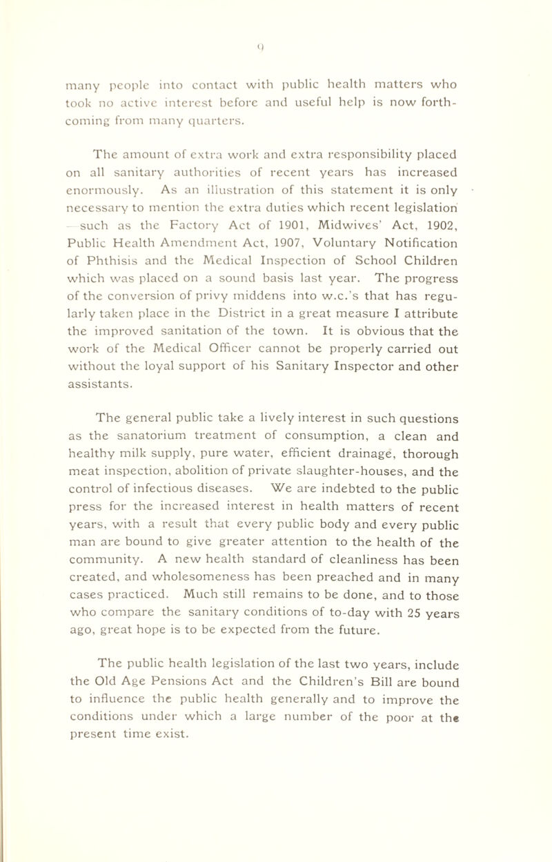 many people into contact with public health matters who took no active interest before and useful help is now forth¬ coming from many quarters. The amount of extra work and extra responsibility placed on all sanitary authorities of recent years has increased enormously. As an illustration of this statement it is only necessary to mention the extra duties which recent legislation such as the Factory Act of 1901, Midwives’ Act, 1902, Public Health Amendment Act, 1907, Voluntary Notification of Phthisis and the Medical Inspection of School Children which was placed on a sound basis last year. The progress of the conversion of privy middens into w.c.'s that has regu¬ larly taken place in the District in a great measure I attribute the improved sanitation of the town. It is obvious that the work of the Medical Officer cannot be properly carried out without the loyal support of his Sanitary Inspector and other assistants. The general public take a lively interest in such questions as the sanatorium treatment of consumption, a clean and healthy milk supply, pure water, efficient drainage, thorough meat inspection, abolition of private slaughter-houses, and the control of infectious diseases. We are indebted to the public press for the increased interest in health matters of recent years, with a result that every public body and every public man are bound to give greater attention to the health of the community. A new health standard of cleanliness has been created, and wholesomeness has been preached and in many cases practiced. Much still remains to be done, and to those who compare the sanitary conditions of to-day with 25 years ago, great hope is to be expected from the future. The public health legislation of the last two years, include the Old Age Pensions Act and the Children’s Bill are bound to influence the public health generally and to improve the conditions under which a large number of the poor at the present time exist.