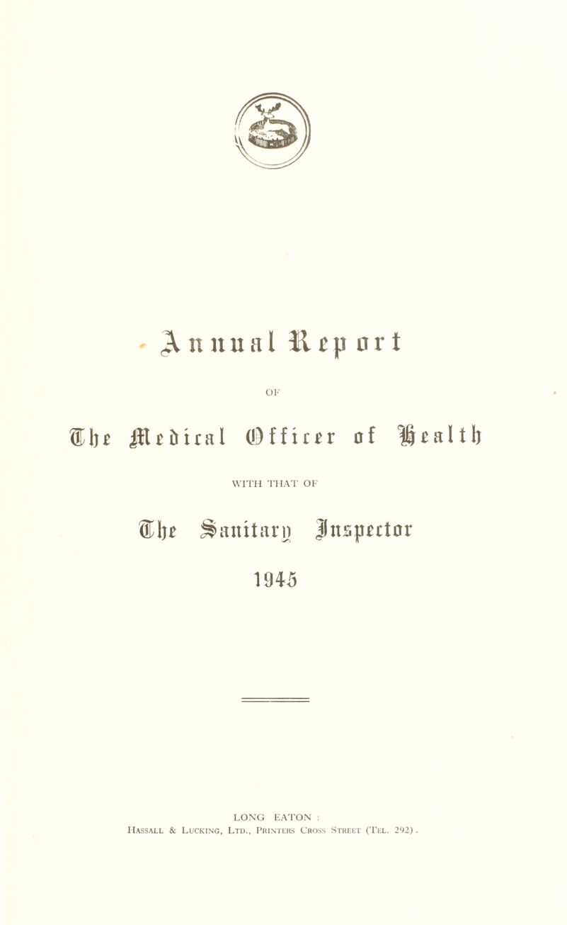 Annual H t p o r t ®1jj Jitt&ical (Officer of Health WITH THAT OF ®l )t SSanttarn Inspector 1945 LONG EATON : Hassall & Lucking, Ltd., Printers Cross Street (Tel. 292).