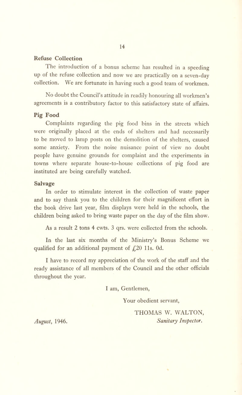 Refuse Collection The introduction of a bonus scheme has resulted in a speeding up of the refuse collection and now we are practically on a seven-day collection. We are fortunate in having such a good team of workmen. No doubt the Council’s attitude in readily honouring all workmen’s agreements is a contributory factor to this satisfactory state of affairs. Pig Food Complaints regarding the pig food bins in the streets which were originally placed at the ends of shelters and had necessarily to be moved to lamp posts on the demolition of the shelters, caused some anxiety. From the noise nuisance point of view no doubt people have genuine grounds for complaint and the experiments in towns where separate house-to-house collections of pig food are instituted are being carefully watched. Salvage In order to stimulate interest in the collection of waste paper and to say thank you to the children for their magnificent effort in the book drive last year, film displays were held in the schools, the children being asked to bring waste paper on the day of the film show. As a result 2 tons 4 cwts. 3 qrs. were collected from the schools. In the last six months of the Ministry’s Bonus Scheme we qualified for an additional payment of £20 11s. Od. I have to record my appreciation of the work of the staff and the ready assistance of all members of the Council and the other officials throughout the year. I am, Gentlemen, Your obedient servant, August, 1946. THOMAS W. WALTON, Sanitary Inspector.