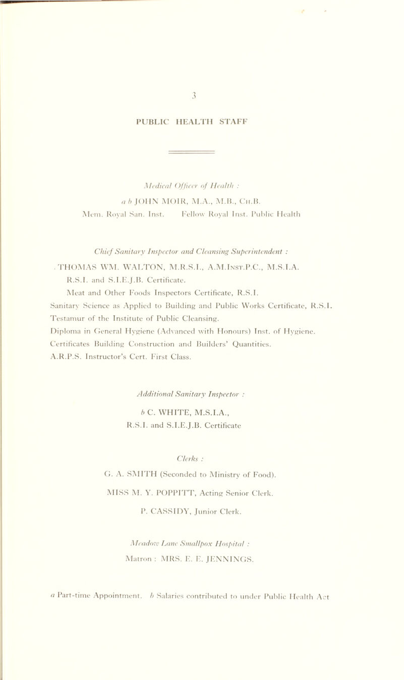 PUBLIC HEALTH STAFF Medial! Officer of Health : a h JOHN MOIR, M.A., M.B., Ch.B. Mom. Royal San. Inst. Fellow Royal Inst. Public Health Chief Sanitary Inspector and Cleansing Superintendent : .THOMAS WM. WALTON, M.R.S.I., A.M.Inst.P.C., M.S.I.A. R.S.I. and S.I.E.J.B. Certificate. Meat and Other Foods Inspectors Certificate, R.S.I. Sanitary Science as Applied to Building and Public Works Certificate, R.S.I. Testamur of the Institute of Public Cleansing. Diploma in General Hygiene (Advanced with Honours) Inst, of Hygiene. Certificates Building Construction and Builders’ Quantities. A.R.P.S. Instructor’s Cert. First Class. Additional Sanitary Inspector : h C. WHITE, M.S.I.A., R.S.I. and S.I.E.J.B. Certificate Clerks : G. A. SMITH (Seconded to Ministry of Food). MISS M. Y. POPPITT, Acting Senior Clerk. P. CASSIDY, Junior Clerk. Meadow Lane Smallpox Hospital : Matron : MRS. E. E. JENNINGS. a Part-time Appointment, h Salaries contributed to under Public Health Act