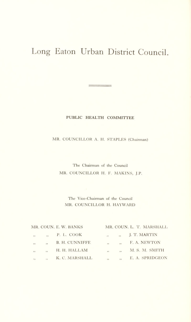 Long Eaton Urban District Council PUBLIC HEALTH COMMITTEE MR. COUNCILLOR A. H. STAPLES (Chairman) The Chairman of the Council MR. COUNCILLOR H. F. MARINS, J.P. The Vice-Chairman of the Council MR. COUNCILLOR H. HAYWARD MR. COUN. E. W. BANKS MR. COUN. L. T. MARSHALI P. L. COOK J. T. MARTIN B. H. CUNNIFFE F. A. NEWTON H. H. HALLAM M. S. M. SMITH K. C. MARSHALI E. A. SPR1DGEON