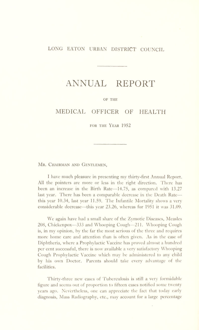 ANNUAL REPORT OF THE MEDICAL OFFICER OF HEALTH for the Year 1952 Mr. Chairman and Gentlemen, I have much pleasure in presenting my thirty-first Annual Report. All the pointers are more or less in the right direction. There has been an increase in the Birth Rate—14.75, as compared with 13.27 last year. There has been a comparable decrease in the Death Rate— this year 10.34, last year 11.59. The Infantile Mortality shows a very considerable decrease—this year 23.26, whereas for 1951 it was 31.09. We again have had a small share of the Zymotic Diseases, Measles 208, Chickenpox-—333 and Whooping Cough—211. Whooping Cough is, in my opinion, by the far the most serious of the three and requires more home care and attention than is often given. As in the case of Diphtheria, where a Prophylactic Vaccine has proved almost a hundred per cent successful, there is now available a very satisfactory Whooping Cough Prophylactic Vaccine which may be administered to any child by his own Doctor. Parents should take every advantage of the facilities. Thirty-three new cases of Tuberculosis is still a very formidable figure and seems out of proportion to fifteen cases notified some twenty- years ago. Nevertheless, one can appreciate the fact that today early diagnosis, Mass Radiography, etc., may account for a large percentage