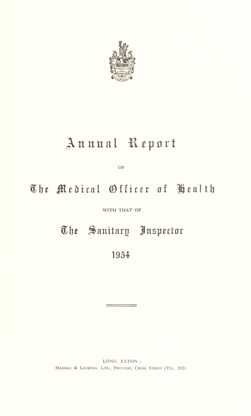 Annual Report OF ®In iK £ 51 r a I © f f x r £ r of Health WITH THAT OF ®I )t ^anitarj Jnspxrtor 1954 LONG EATON : Hassall & Lucking, Ltd., Printers, Cross Street (Tel. 292)