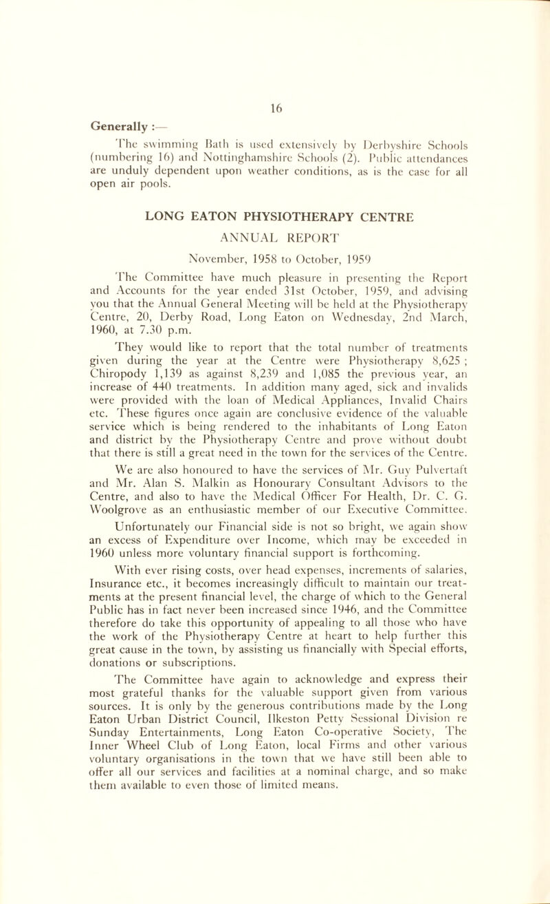 Generally :— '['lie swimming Bath is used extensively by Derbyshire Schools (numbering 16) and Nottinghamshire Schools (2). Public attendances are unduly dependent upon weather conditions, as is the case for all open air pools. LONG EATON PHYSIOTHERAPY CENTRE ANNUAL REPORT November, 1958 to October, 1959 The Committee have much pleasure in presenting the Report and Accounts for the year ended 31st October, 1959, and advising you that the Annual General Meeting will be held at the Physiotherapy Centre, 20, Derby Road, Long Platon on Wednesday, 2nd March, 1960, at 7.30 p.m. They would like to report that the total number of treatments given during the year at the Centre were Physiotherapy 8,625 ; Chiropody 1,139 as against 8,239 and 1,085 the previous year, an increase of 440 treatments. In addition many aged, sick and invalids were provided w'ith the loan of Medical Appliances, Invalid Chairs etc. These figures once again are conclusive evidence of the valuable service which is being rendered to the inhabitants of Long Eaton and district by the Physiotherapy Centre and prove without doubt that there is still a great need in the town for the services of the Centre. We are also honoured to have the services of Mr. Guy Pulvertaft and Mr. Alan S. Malkin as Honourary Consultant Advisors to the Centre, and also to have the Medical Officer For Health, Dr. C. G. Woolgrove as an enthusiastic member of our Executive Committee. Unfortunately our Financial side is not so bright, we again show an excess of Expenditure over Income, which may be exceeded in 1960 unless more voluntary financial support is forthcoming. With ever rising costs, over head expenses, increments of salaries, Insurance etc., it becomes increasingly difficult to maintain our treat¬ ments at the present financial level, the charge of which to the General Public has in fact never been increased since 1946, and the Committee therefore do take this opportunity of appealing to all those who have the work of the Physiotherapy Centre at heart to help further this great cause in the town, by assisting us financially with Special efforts, donations or subscriptions. The Committee have again to acknowledge and express their most grateful thanks for the valuable support given from various sources. It is only by the generous contributions made by the Long Eaton Urban District Council, Ilkeston Petty Sessional Division re Sunday Entertainments, Long Eaton Co-operative Society, Phe Inner Wheel Club of Long Eaton, local Firms and other various voluntary organisations in the town that we have still been able to offer all our services and facilities at a nominal charge, and so make them available to even those of limited means.