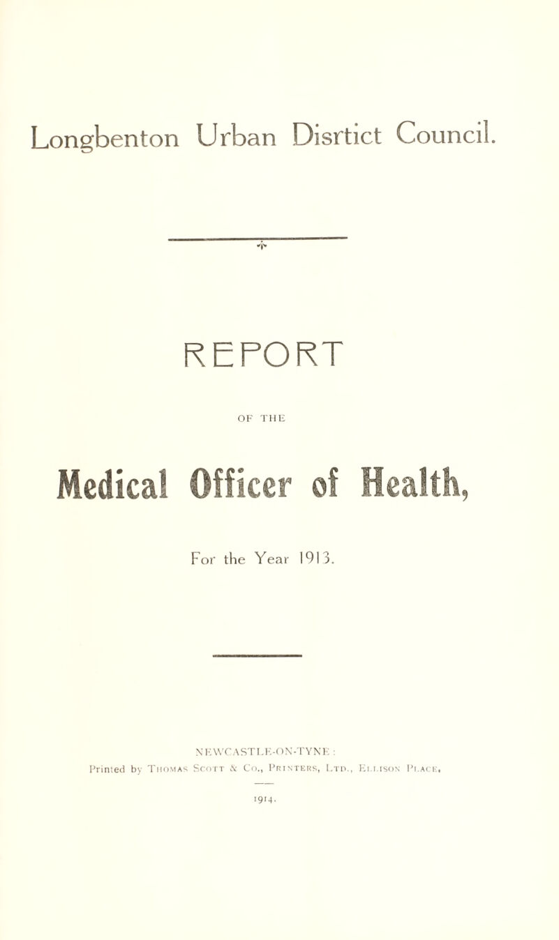 Longbenton Urban Disrtict Council. 4* REPORT OF THE Medical Officer of Health, For the Year 1913. NKWCASTLE-ON-TYNE : Printed by Thomas Scott & Co., Printers, Ltd., Ellison Pi.ace. 1914.