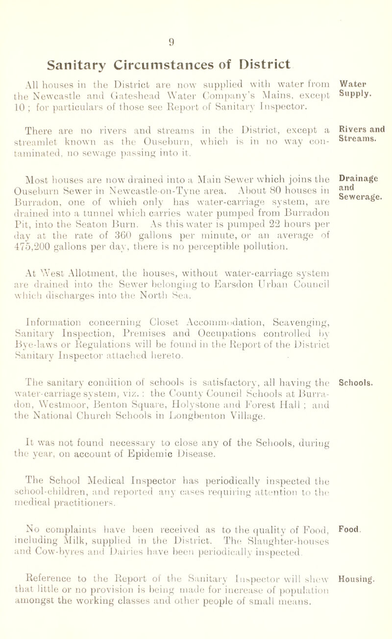 Sanitary Circumstances of District All houses in the District are now supplied with water from the Newcastle and Gateshead Water Company’s Mains, except 10 ; for particulars of those see Report of Sanitary Inspector. There are no rivers and streams in the District, except a streamlet known as the Ousehurn, which is in no way con¬ taminated, no sewage passing into it. Most houses are now drained into a Main Sewer which joins the Ousehurn Sewer in Newcastle-on-Tyne area. About 80 houses in Burradon, one of which only has water-carriage system, are drained into a tunnel which carries water pumped from Burradon Pit, into the Seaton Burn. As this water is pumped 22 hours pet- day at the rate of 360 gallons per minute, or an average of 475,200 gallons per day, there is no perceptible pollution. At West Allotment, the houses, without water-carriage system are drained into the Sewer belonging to Earsdon Urban Council which discharges into the North Sea.. Information concerning Closet Accommodation, Scavenging, Sanitary Inspection, Premises and Occupations controlled by Bye-laws or Regulations will be found in the Report of the District Sanitary Inspector attached hereto. The sanitary condition of schools is satisfactory, all having the water-carriage system, viz. : the County Council Schools at Burra¬ don, Westmoor, Benton Square, Holystone and Forest Hall ; and the National Church Schools in Longbenton Village. It was not found necessary to close any of the Schools, during the year, on account of Epidemic Disease. The School Medical Inspector has periodically inspected the school-children, and reported any cases requiring attention to the medical practitioners. No complaints have been received as to the quality of Food, including Milk, supplied in the District. The Slaughter-houses and Cow-byres and Dairies have been periodically inspected. Reference to the Report of the Sanitary Inspector will shew that little or no provision is being made for increase of population amongst the working classes and other people of small means. Water Supply. Rivers and Streams. Drainage and Sewerage. Schools. Food Housing.