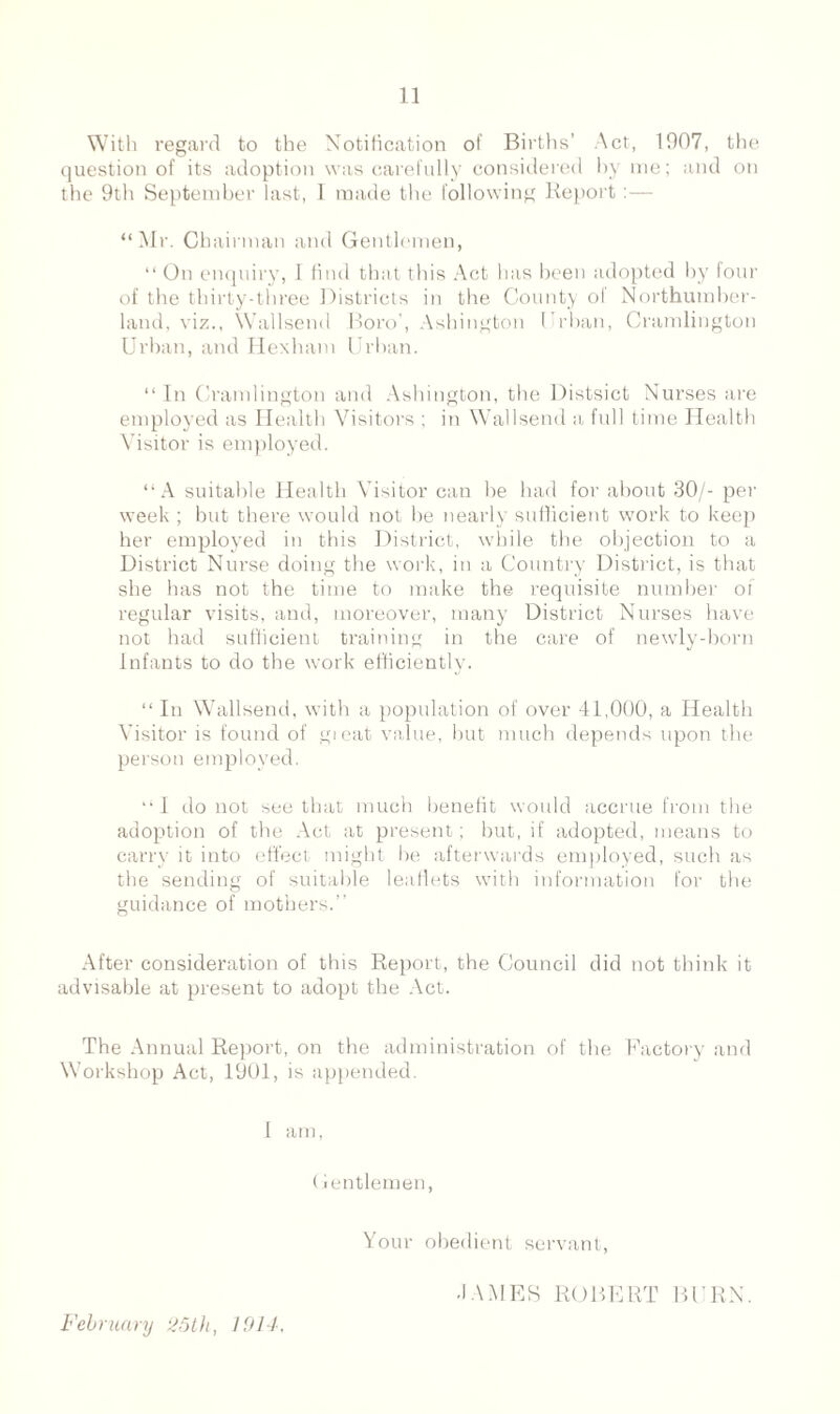 With regard to the Notification of Births’ Act, 1907, the question of its adoption was carefully considered by me; and on the 9th September last, 1 made the following Report “Mr. Chairman and Gentlemen, “ On enquiry, I find that this Act lias been adopted by four of the thirty-three Districts in the County of Northumber¬ land, viz., Wallsend Boro', Ashington Oban, Cramlington Urban, and Hexham Urban. “ In Cramlington and Ashington, the Distsict Nurses are employed as Health Visitors ; in Wallsend a full time Health Visitor is employed. “A suitable Health Visitor can be had for about 30/- per week ; but there would not be nearly sufficient work to keep her employed in this District, while the objection to a District Nurse doing the work, in a Country District, is that she has not the time to make the requisite number of regular visits, and, moreover, many District Nurses have not had sufficient training in the care of newly-born Infants to do the work efficiently. “ In Wallsend, with a population of over 41,000, a Health Visitor is found of great value, but much depends upon the person employed. “I do not see that much benefit would accrue from the adoption of the Act at present; but, if adopted, means to carry it into effect might be afterwards employed, such as the sending of suitable leaflets with information for the guidance of mothers.” After consideration of this Report, the Council did not think it advisable at present to adopt the Act. The Annual Report, on the administration of the Factory and Workshop Act, 1901, is appended. I am, Gentlemen, Your obedient servant, February 25th, 1914, •IAMES ROBERT BURN.