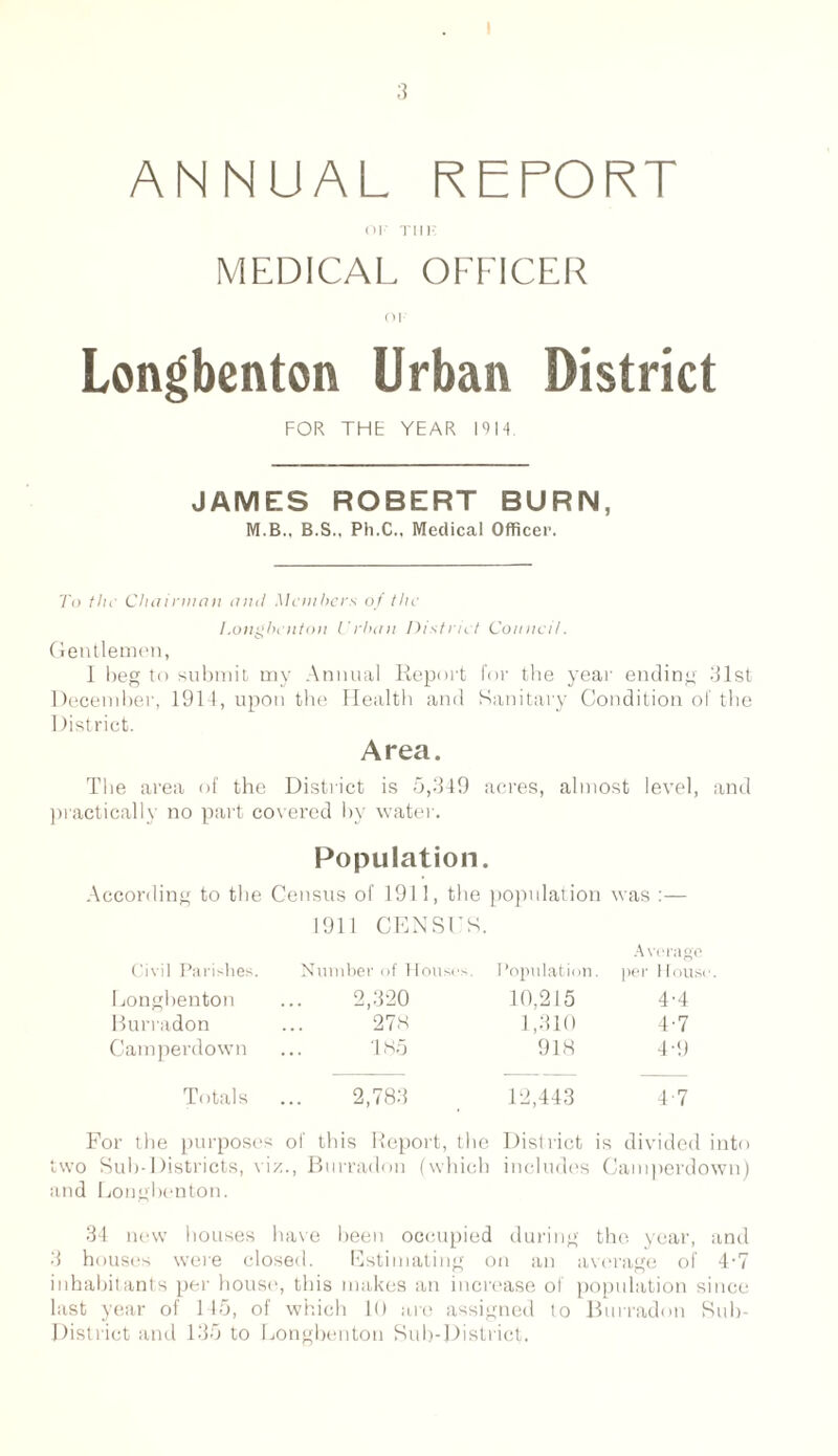 ANNUAL REPORT or Tin* MEDICAL OFFICER oi Longbenton Urban District FOR THE YEAR 1914 JAMES ROBERT BURN, M.B., B.S., Ph.C., Medical Officer. To the Chairman amI Members of the I.ongbenton Urban District Council. Gentlemen, I beg to submit my Annual Report for the year ending 31st December, 1911, upon the Health and Sanitary Condition of the District. Area. The area of the District is 5,349 acres, almost level, and practically no part covered by water. Population. According to the Census of 1911, the population was :— 1911 CENSUS. Civil Parishes. Number of Houses. Population. Average per House Longbenton 2,320 10,215 4-4 Burradon 27.s 1,310 4-7 Camperdown 185 918 4-9 Totals 2,783 12,443 4-7 For the purposes of this Report, the District is divided into two Sub-Districts, viz., Burradon (which includes Camperdown) and Longbenton. 34 new houses have been occupied during the year, and 3 houses were closed. Estimating on an average of 4’7 inhabitants per house, this makes an increase of population since last year of 145, of which 10 are assigned to Burradon Sub- District and 135 to Longbenton Sub-District.