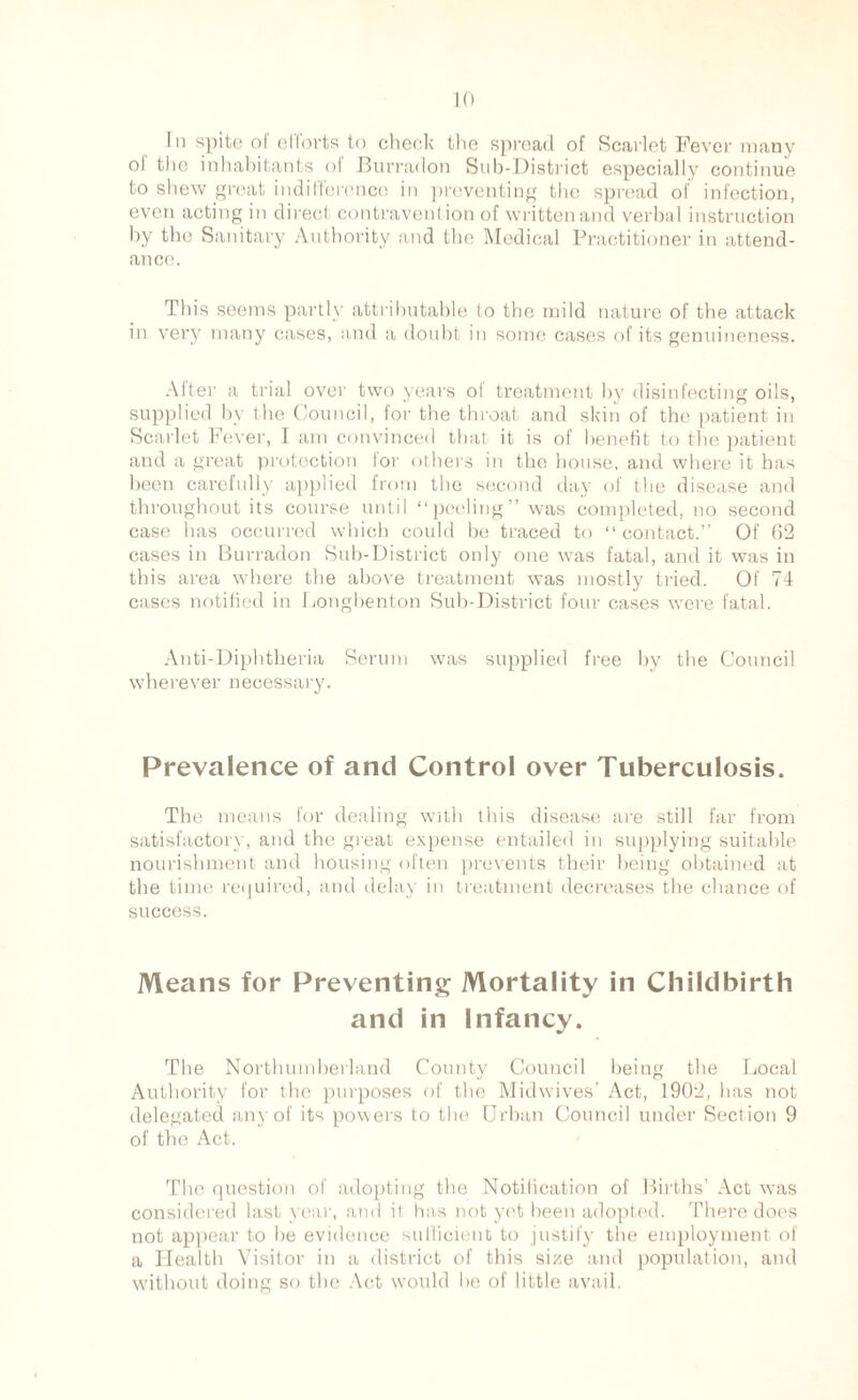 In spite of efforts to check the spread of Scarlet Fever many ol the inhabitants of Burradon Sub-District especially continue to shew great indifference in preventing the spread of infection, even acting in direct contravention of written and verbal instruction by the Sanitary Authority and the Medical Practitioner in attend¬ ance. This seems partly attributable to the mild nature of the attack in very many cases, and a doubt in some cases of its genuineness. After a trial over two years of treatment by disinfecting oils, supplied by the Council, for the throat and skin of the patient in Scarlet Fever, I am convinced that it is of benefit to the patient and a great protection lor others in the house, and where it has been carefully applied from the second day of the disease and throughout its course until “peeling” was completed, no second case has occurred which could be traced to “contact. Of 62 cases in Burradon Sub-District only one was fatal, and it was in this area where the above treatment was mostly tried. Of 74 cases notified in Longbenton Sub-District four cases were fatal. Anti-Diphtheria Serum was supplied free by the Council wherever necessary. Prevalence of and Control over Tuberculosis. The means for dealing with this disease are still far from satisfactory, and the great expense entailed in supplying suitable nourishment and housing often prevents their being obtained at the time required, and delay in treatment decreases the chance of success. Means for Preventing Mortality in Childbirth and in Infancy. The Northumberland County Council being the Local Authority for the purposes of the Midwives’ Act, 1902, lias not delegated any of its powers to the Urban Council under Section 9 of the Act. The question of adopting the Notification of Births’ Act was considered last year, and il has not yet been adopted. There does not appear to be evidence sufficient to justify the employment of a Health Visitor in a district of this size and population, and without doing so the Act would be of little avail.