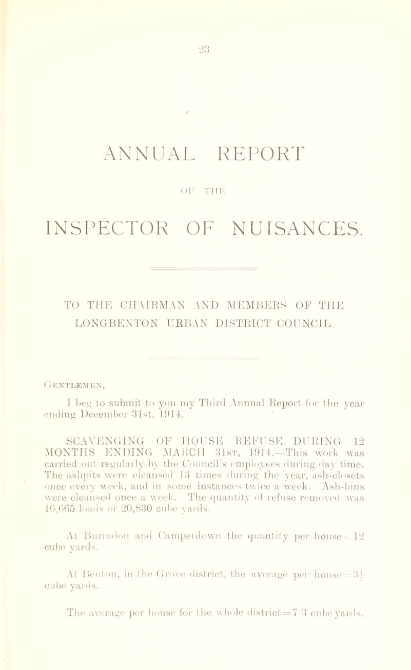 ANNUAL REPORT ()]■' Till' INSPECTOR OE NUISANCES. TO THE CHAIRMAN \ND MEMBERS OF THE EONGBENTON URBAN DISTRICT COUNCIL. Gentlemen, I beg to submit to you my Third \nnual Report for the year ending December 31st, 1914. SCAVENGING OF HOUSE REFUSE DURING 12 MONTHS ENDING MARCH 31st, 1914.—This work was carried out regularly by the Council’s employees during day time. The ashpits were cleansed 13 times during the year, ash-closets once ever) week, and in some instances twice a week. Ash-bins were cleansed once a week. The quantity of refuse removed was 16,665 loads or 20,830 cube yards. At Burradon and Camperdown the quantity per house- 12 cube yards. At Benton, in the Grove district, the average per house 3-A cube yards. The average per house for the whole district = 7-3 cube yards.