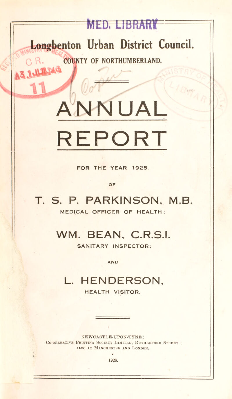 WED. LIBRARY Urban District Council. OF NORTHUMBERLAND. V - REPORT FOR THE YEAR 1925. OF T. S. P. PARKINSON, M.B. MEDICAL OFFICER OF HEALTH: WM. BEAN, C.R.S.I. SANITARY INSPECTOR: L. HENDERSON, HEALTH VISITOR. NEWCASTLE-UPON-TYNE : Co-operative Printing Society Limited, Rutherford Street ; arsu at Manchester and London. 1926.