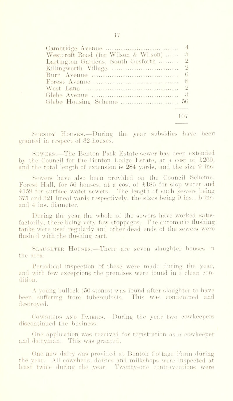 Cambridge Avenue . 4 West craft- Road (for Wilson A Wilson) . -r« Liartington Hardens, South Cos forth . 2 Killingworth Village . 2 Burn Avenue . 0 Forest Avenue . B West Lane . 2 Glebe Avenue . 3 (Hebe Housing Scheme' . 50 107 Srr.sinv Hovsks.—During the year subsidies have been granti'd in respect of 32 houses. Sewers.—The Benton Park Fstate sewer lias been extended by the Council for the Renton Lodge Kst-ate, at a cost of C200, and the total length of extension is 284 vards, and the size 9 ins. Sewers have also been provided on the Council Scheme, Forest Hall, for 50 houses, at a cost of £183 for slop water and £159 for surface water sewers. The length of such sewers being 37.1 and 321 lineal yards respectively, the sizes being 9 ins., 0 ins. and 4 ins. diameter. During the year the whole of the sowers have worked satis¬ factorily, there being very few stoppages. The automatic flushing tanks were used regularly and other dead ends of the sewers were flushed with the flushing cart. Slaughter Houses.—There are seven slaughter houses in the area. Periodical inspection of these were made during the year, and with few exceptions the premises were found in a clean con¬ dition. A young bullock (AO stones) was found after slaughter to have been suffering from tuberculosis. This was condemned and destn wed. Cowsheds axd Dairies.—During the year two cowkeepem discontinued the business. One application was received for registration as a cow keeper an<l dairyman. This was granted. One new dairy was provided at Benton Cottage Farm during the year. All cowsheds, dairies and milkshops were inspected at least twice during the year. Twenty-one contraventions were