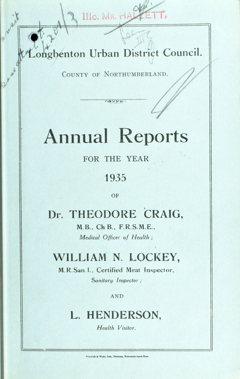Annual Reports FOR THE YEAR 1935 OF Dr. THEODORE CRAIG, M B.. Ch B., F.R.S.M.E., Medical Officer of Health ; WILLIAM N. LOCKEY, M.R.San.I., Certified Meat Inspector. Sanitary Inspector ; AND L. HENDERSON, Health Visitor. PtuHik !i Waili. L(l. Prltton. KnrouCJt -apoa-Tru*