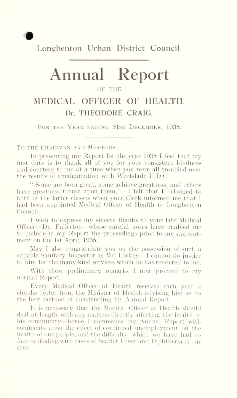 Annual Report OF THE MEDICAL OFFICER OF HEALTH, Dr. THEODORE CRAIG. For the Year ending 31st December, 1935. To the Chairman and Members. In presenting my Report for the year 1935 I feel that my first duty is to thank all of you for your consistent kindness and courtesy to me at a time when you were all troubled over the results of amalgamation with Weetslade U.D.C. “ Some are born great, some achieve greatness, and others have greatness thrust upon them,”- 1 felt that I belonged to both of the latter classes when your Clerk informed me that 1 had been appointed Medical Officer of Health to Longbenton Council. 1 wish to express my sincere thanks to your late Medical Officer—Dr. Fullerton—whose careful notes have enabled me to include in my Report the proceedings prior to my appoint¬ ment on the 1st April, 1935. May I also congratulate you on the possession of such a capable Sanitary Inspector as Mr. Lockey—I cannot do justice to him for the many kind services which he has rendered to me. With these preliminary remarks I now proceed to my normal Report. Every Medical Officer of Health receives each year a circular letter from the Minister of Health advising him as to the best method of constructing his Annual Report. It is necessary that the Medical Officer of Health should deal at length with any matters directly affecting the health of his community—hence I commence my Annual Report with comments upon the effect of continued unemployment on the health of our people, and the difficultv which we have had to face in dealing with cases of Scarlet Fever and Diphtheria in our area.