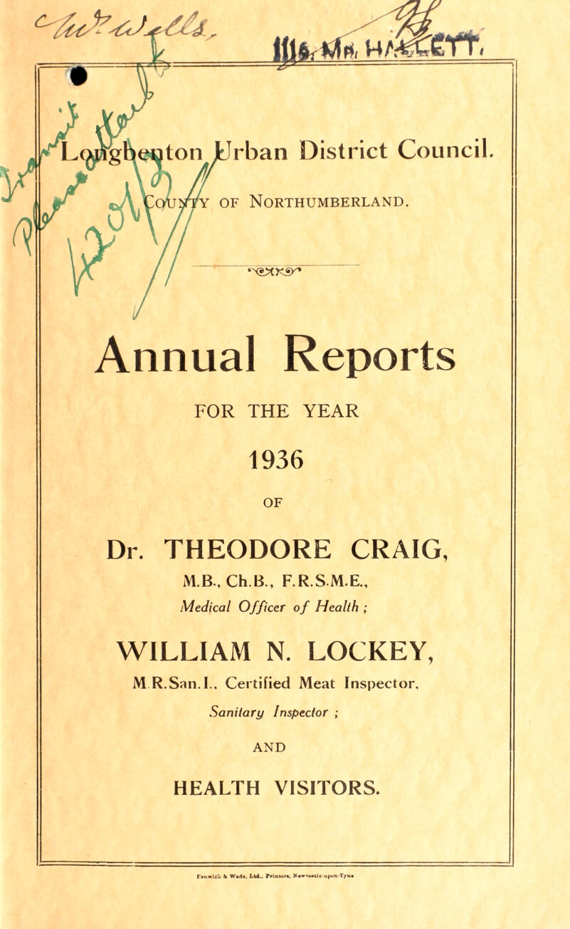 Ill4: ^ rban District Council. of Northumberland. ‘XSMKSK* Annual Reports FOR THE YEAR 1936 OF Dr. THEODORE CRAIG, M.B., Ch.B., F.R.S M.E., Medical Officer of Health ; WILLIAM N. LOCKEY, M R.San. I.. Certified Meat Inspector, Sanitary Inspector ; AND HEALTH VISITORS. ('•nwloU k W«d#, Ltd.. rnunr», u(~n T;n,