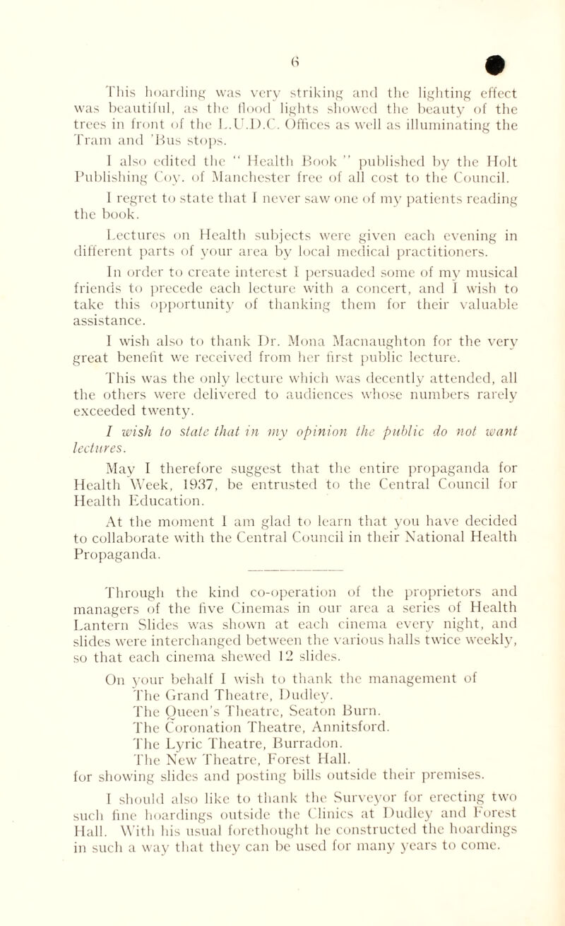 This hoarding was very striking and the lighting effect was beautiful, as the flood lights showed the beauty of the trees in front of the L.U.D.C. Offices as well as illuminating the Tram and 'Bus stops. I also edited the “ Health Book ” published by the Holt Publishing Coy. of Manchester free of all cost to the Council. I regret to state that I never saw one of my patients reading the book. Lectures on Health subjects were given each evening in different parts of your area by local medical practitioners. In order to create interest 1 persuaded some of my musical friends to precede each lecture with a concert, and I wish to take this opportunity of thanking them for their valuable assistance. I wish also to thank Dr. Mona Macnaughton for the verv great benefit we received from her first public lecture. This was the only lecture which was decently attended, all the others were delivered to audiences whose numbers rarely exceeded twenty. I wish to state that in my opinion the public do not want lectures. May I therefore suggest that the entire propaganda for Health Week, 1937, be entrusted to the Central Council for Health Education. At the moment 1 am glad to learn that you have decided to collaborate with the Central Council in their National Health Propaganda. Through the kind co-operation of the proprietors and managers of the five Cinemas in our area a series of Health Lantern Slides was shown at each cinema every night, and slides were interchanged between the various halls twice weekly, so that each cinema shewed 12 slides. On your behalf I wish to thank the management of The Grand Theatre, Dudley. The Queen’s Theatre, Seaton Burn. The Coronation Theatre, Annitsford. The Lyric Theatre, Burradon. The New Theatre, Forest Hall, for showing slides and posting bills outside their premises. I should also like to thank the Surveyor for erecting two such fine hoardings outside the Clinics at Dudley and forest Hall. With his usual forethought he constructed the hoardings in such a way that they can be used for many years to come.