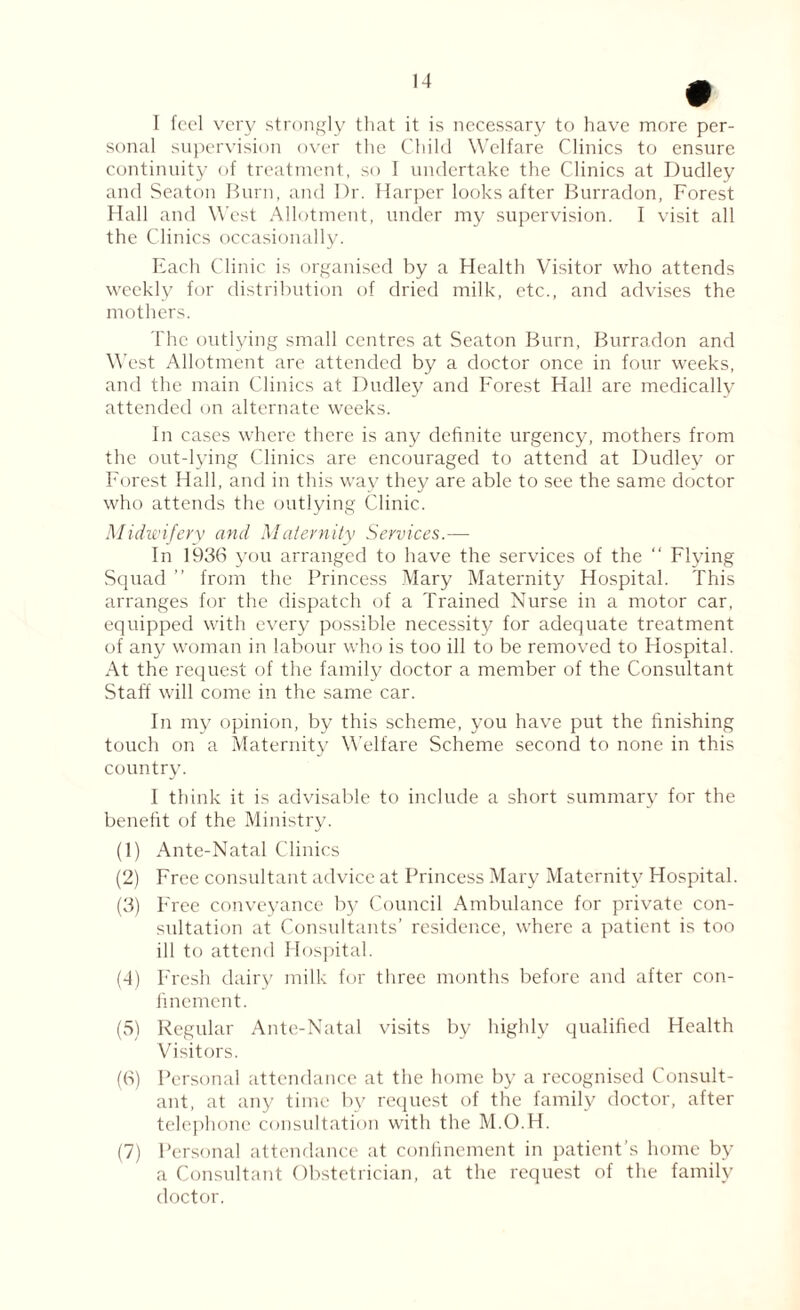 • I feel very strongly that it is necessary to have more per¬ sonal supervision over the Child Welfare Clinics to ensure continuity of treatment, so I undertake the Clinics at Dudley and Seaton Burn, and Dr. Harper looks after Burradon, Forest Hall and West Allotment, under my supervision. I visit all the Clinics occasionally. Each Clinic is organised by a Health Visitor who attends weekly for distribution of dried milk, etc., and advises the mothers. The outlying small centres at Seaton Burn, Burradon and West Allotment are attended by a doctor once in four weeks, and the main Clinics at Dudley and Forest Hall are medically attended on alternate weeks. In cases where there is any definite urgency, mothers from the out-lying Clinics are encouraged to attend at Dudley or Forest Hall, and in this way they are able to see the same doctor who attends the outlying Clinic. Midwifery and Maternity Services.— In 1936 you arranged to have the services of the “ Flying Squad ” from the Princess Mary Maternity Hospital. This arranges for the dispatch of a Trained Nurse in a motor car, equipped with every possible necessity for adequate treatment of any woman in labour who is too ill to be removed to Hospital. At the request of the family doctor a member of the Consultant Staff will come in the same car. In my opinion, by this scheme, you have put the finishing touch on a Maternity Welfare Scheme second to none in this country. I think it is advisable to include a short summary for the benefit of the Ministry. (1) Ante-Natal Clinics (2) Free consultant advice at Princess Mary Maternity Hospital. (3) Free conveyance by Council Ambulance for private con¬ sultation at Consultants’ residence, where a patient is too ill to attend Hospital. (4) Fresh dairy milk for three months before and after con¬ finement. (5) Regular Ante-Natal visits by highly qualified Health Visitors. (6) Personal attendance at the home by a recognised Consult¬ ant, at any time by request of the family doctor, after telephone consultation with the M.O.H. (7) Personal attendance at confinement in patient’s home by a Consultant Obstetrician, at the request of the family doctor.