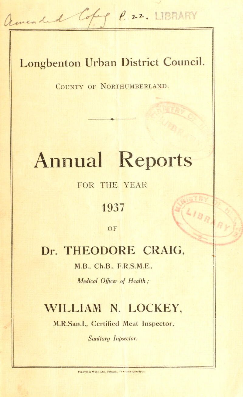 County of Northumberland. Annual Reports FOR THE YEAR 1937 OF Dr. THEODORE CRAIG. M B., Ch.B., F.R.S.M.E.. Medical Officer of Health ; WILLIAM N. LOCKEY, M.R.San.I., Certified Meat Inspector, Sanitary Inpsector. KenwH; k Ltd., I*Tlotor», ' arll• upon-Tyx.u
