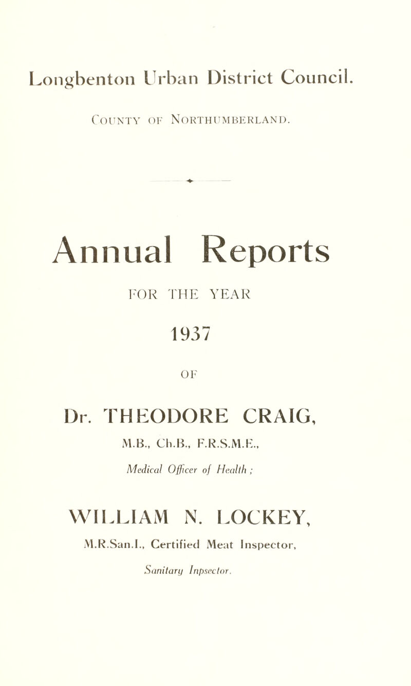 County of Northumberland. Annual Reports FOR THE YEAR 1937 OF Dr. THEODORE CRAIG, M B., Ch.B., F.R.S.M.K., Medical Officer of Health ; WILLIAM N. LOCKEY, M.R.San.l., Certified Meat Inspector, Sanitary Inpsectar.