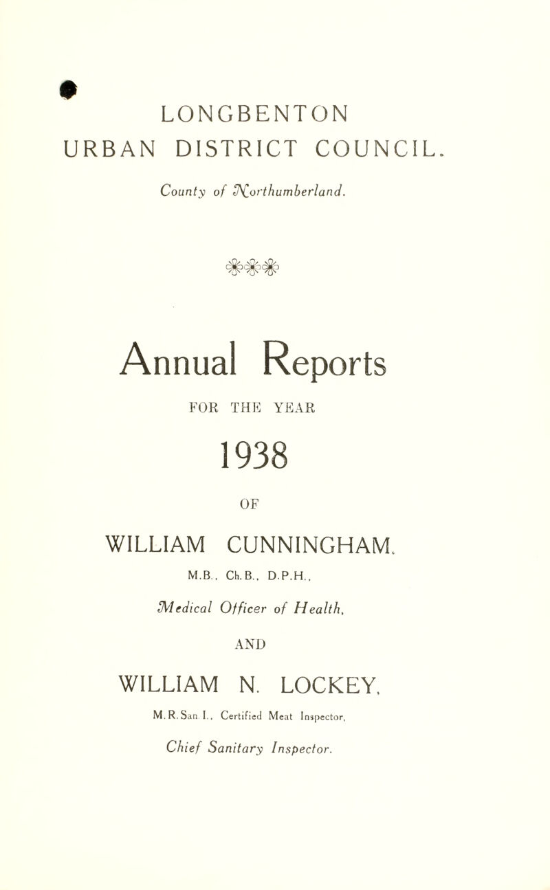 LONGBENTON URBAN DISTRICT COUNCIL. County of Northumberland. Annual Reports FOR THE YEAR 1938 OF WILLIAM CUNNINGHAM. M.B., Ch.B.. D.P.H., Medical Officer of Health, AND WILLIAM N. LOCKEY, M R. San I.. Certified Meat Inspector, Chief Sanitary Inspector.