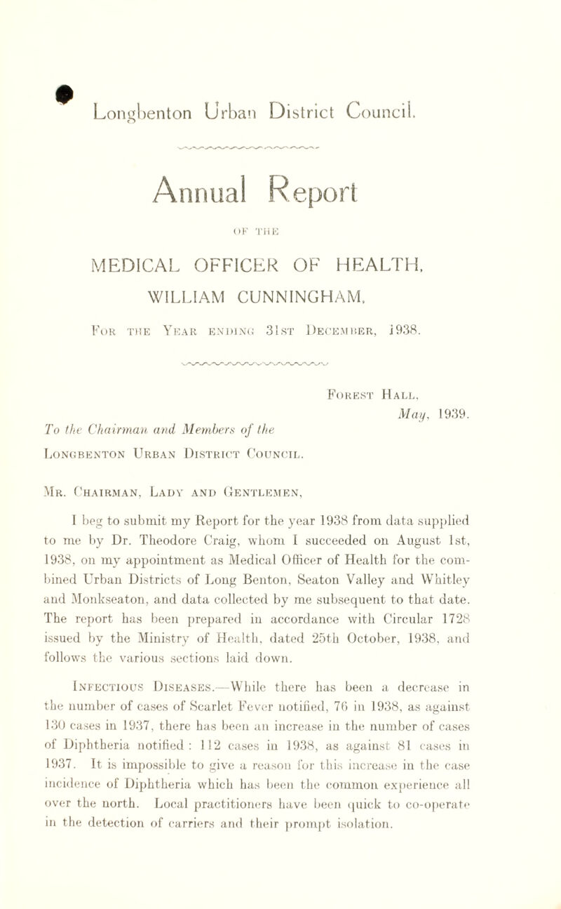 Longbenton Urban District Council. Annual Report OF THE MEDICAL OFFICER OF HEALTH. WILLIAM CUNNINGHAM. For the Year ending 31st December, j938. Forest Hall, May, 1939. To the Chairman and Members of the Longbenton Urban District Council. Mr. Chairman, Lady and Gentlemen, I beg to submit my Report for the year 1938 from data supplied to me by Dr. Theodore Craig, whom I succeeded on August 1st, 1938, on my appointment as Medical Officer of Health for the com¬ bined Urban Districts of Long Benton, Seaton Valley and Whitley and Monkseaton, and data collected by me subsequent to that date. The report has been prepared in accordance with Circular 1728 issued by the Ministry of Health, dated 25th October, 1938, and follows the various sections laid down. Infectious Diseases.— While there has been a decrease in the number of cases of Scarlet Fever notified, 76 in 1938, as against 130 cases in 1937, there has been an increase in the number of cases of Diphtheria notified: 112 cases in 1938, as against 81 cases in 1937. It is impossible to give a reason for this increase in the case incidence of Diphtheria which has been the common experience all over the north. Local practitioners have been quick to co-operate in the detection of carriers and their prompt isolation.