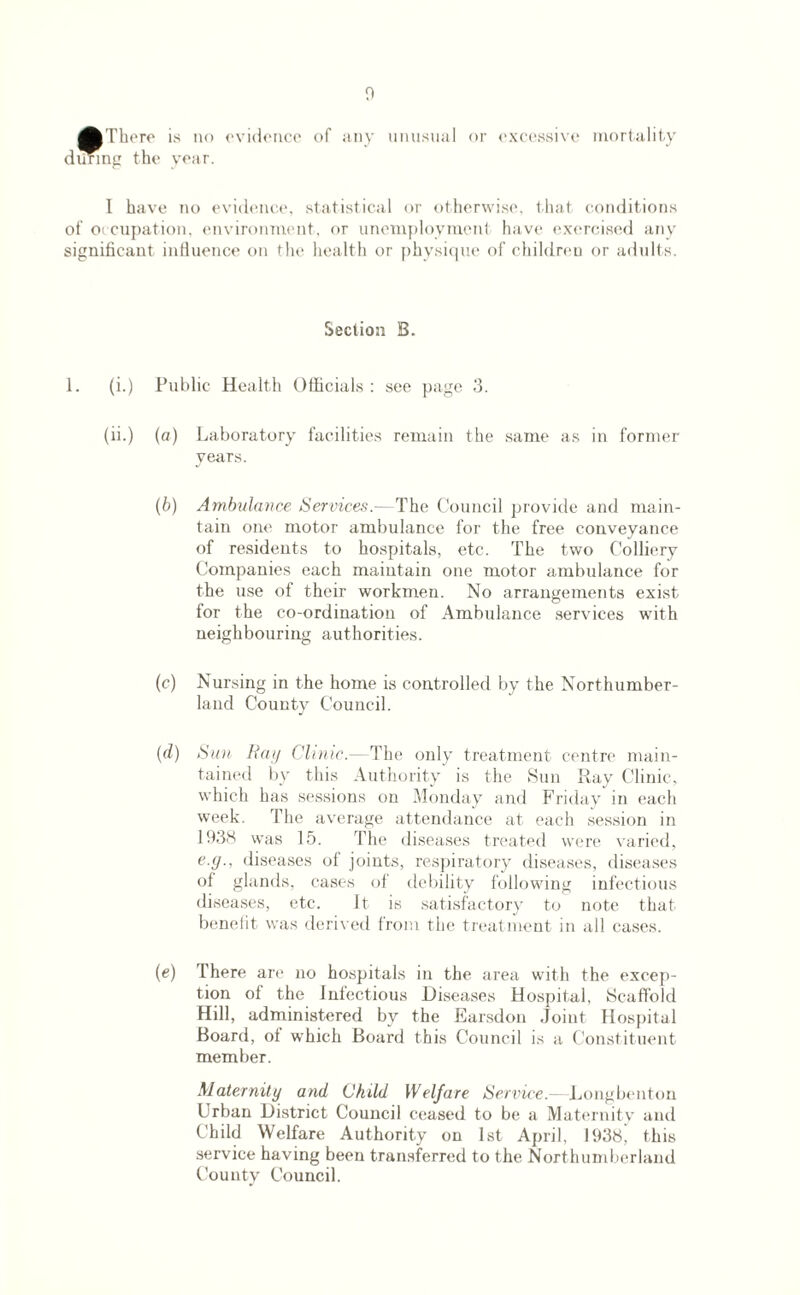 AThere during the is no year. evidence of any unusual or excessive mortality I have no evidence, statistical or otherwise, that conditions of occupation, environment, or unemployment have exercised any significant influence on the health or physique of children or adults. Section B. 1. (i.) Public Health Officials : see page 3. (ii.) (a) Laboratory facilities remain the same as in former years. (b) Ambulance Services.— The Council provide and main¬ tain one motor ambulance for the free conveyance of residents to hospitals, etc. The two Colliery Companies each maintain one motor ambulance for the use of their workmen. No arrangements exist for the co-ordination of Ambulance services with neighbouring authorities. (c) Nursing in the home is controlled by the Northumber¬ land County Council. (d) Sun Hay ClinicThe only treatment centre main¬ tained by this Authority is the Sun Ray Clinic, which has sessions on Monday and Friday in each week. The average attendance at each session in 1938 was 15. The diseases treated were varied, e.y., diseases of joints, respiratory diseases, diseases of glands, cases of debility following infectious diseases, etc. Jt is satisfactory to note that benefit was derived from the treatment in all cases. (e) There are no hospitals in the area with the excep¬ tion ol the Infectious Diseases Hospital, Scaffold Hill, administered by the Earsdon Joint Hospital Board, oi which Board this Council is a Constituent member. Maternity and Child Welfare Service.- Longbenton Urban District Council ceased to be a Maternity and Child Welfare Authority on 1st April, 1938, this service having been transferred to the Northumberland County Council.