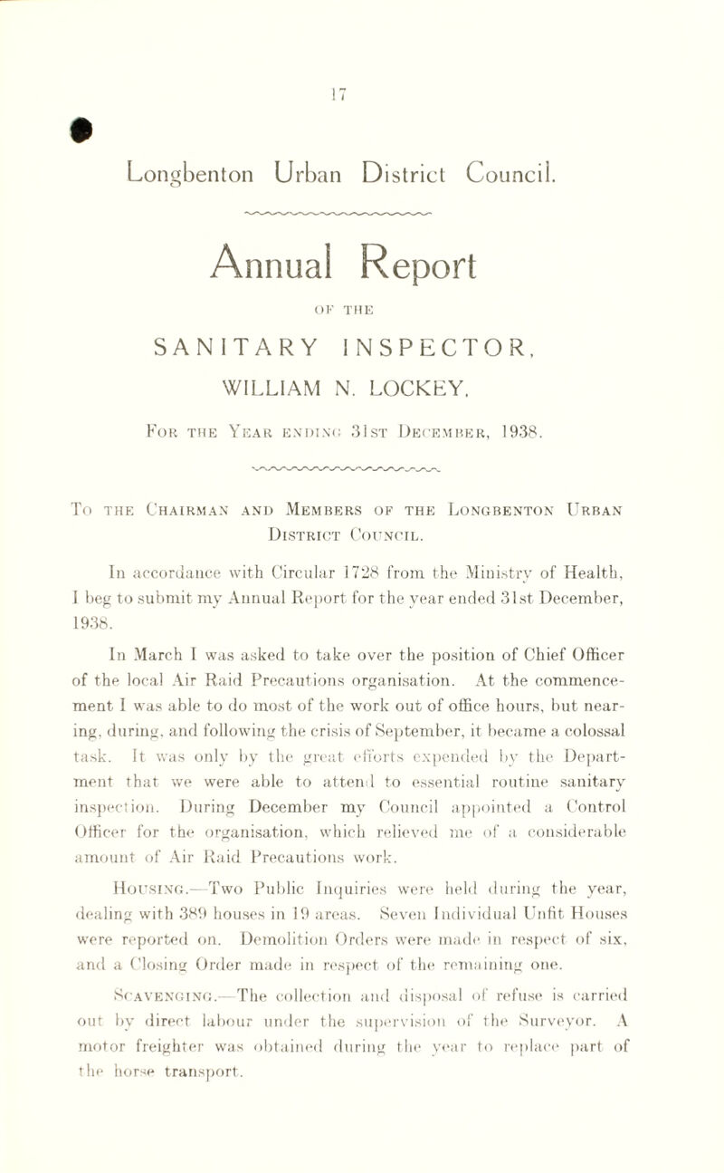 Longbenton Urban District Council. Annual Report OF THE SANITARY INSPECTOR. WILLIAM N. LOCKLY, For the Year ending 31st December, 1938. To the Chairman and Members of the Longbenton Urban District Council. In accordance with Circular 1728 from the Ministry of Health, I beg to submit my Annual Report for the year ended 31st December, 1938. In March I was asked to take over the position of Chief Officer of the local Air Raid Precautions organisation. At the commence¬ ment I was able to do most of the work out of office hours, but near¬ ing, during, and following the crisis of September, it became a colossal task. It was only by the great efforts expended by the Depart¬ ment that we were able to attend to essential routine sanitary inspection. During December my Council appointed a Control Officer for the organisation, which relieved me of a considerable amount of Air Raid Precautions work. Housing.—Two Public Inquiries were held during the year, dealing with 389 houses in 19 areas. Seven Individual Unfit Houses were reported on. Demolition Orders were made in respect of six, and a Closing Order made in respect of the remaining one. Scavenging.—The collection and disposal of refuse is carried out by direct labour under the supervision of the Surveyor. A motor freighter was obtained during the year to replace part of the horse transport.